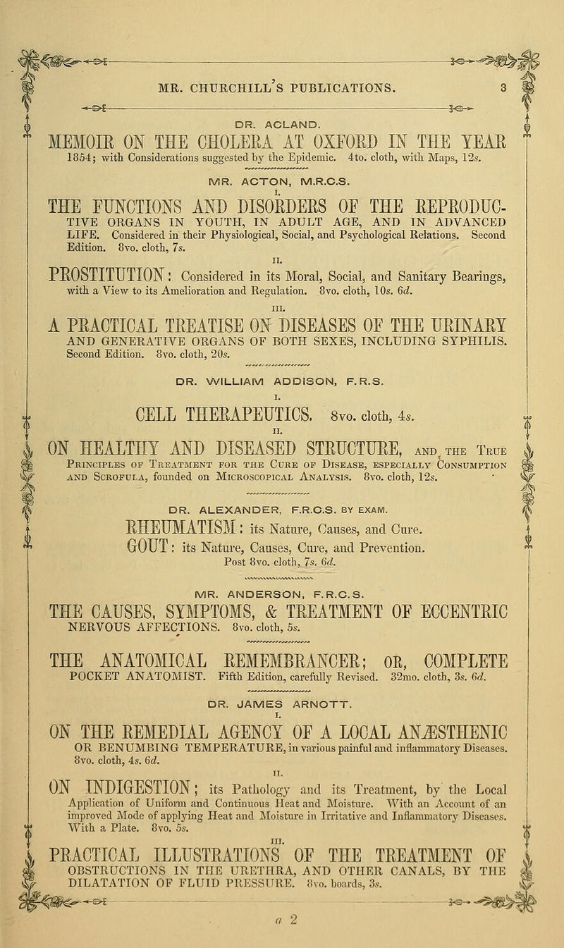 ->-^| 5^-,- DR. ACLAND. MEMOm ON THE CHOLEEA AT OXEOED IN THE YEAE 1854; with Considerations suggested by the Epidemic. 4to. cloth, with Maps, 12s. MR. ACTON, M.R.C.S. THE FUNCTIONS AND DISORDERS OF THE REPRODUC- TIVE ORGANS IN YOUTH, IN ADULT AGE, AND IN ADVANCED LIFE. Considered in their Physiological, Social, and Psychological Relations. Second Edition. 8vo. cloth, 7s. II. PROSTITUTION: Considered in its Moral, Social, and Sanitary Bearings, with a View to its Amelioration and Regulation, 8vo. cloth, 10s. 6d. III. A PRACTICAL TREATISE ON DISEASES OF THE URINARY AND GENERATIVE ORGANS OF BOTH SEXES, INCLUDING SYPHILIS. Second Edition. 8vo. cloth, 20s. DR. NWILLIAM ADDISON, F.R.S. CELL THERAPEUTICS. Svo. doth, 4.. ON HEALTHY AND DISEASED STRUCTURE, and, the True Principles of Treatment for the Cure of Disease, especially Consumption AND Scrofula, founded on Microscopical Analysis. 8vo. cloth, 12s. DR. ALEXANDER, F.R.O.S. BY EXAM. RHEUMATISM: its Nature, Causes, and Cure. GOUT: its Nature, Causes, Cure, and Prevention. Post 8vo. cloth, 7s. 6d. MR. ANDERSON, F.R.C.S. THE CAUSES, SYMPTOMS, & TREATMENT OF ECCENTRIC NERVOUS AFFECTIONS. Svo. cloth, 5s. THE ANATOMICAL REMEMBRANCER; OE, COMPLETE POCKET ANATOMIST. Fifth Edition, carefully Revised. 32mo. cloth, 3s. 6d. DR. JAMES ARNOTT. ON THE REMEDIAL AGENCY OF A LOCAL AN^STHENIC OR BENUMBING TEMPERATURE, in various painful and inflammatory Diseases. 8vo. cloth, 4s. 6d. II. ON INDIGESTION ; its Pathology and its Treatment, by' the Local Application of Uniform and Continuous Heat and Moisture. With an Account of an improved Mode of applying Heat and Moisture in Irritative and Inflammatory Diseases. With a Plate. 8vo. 5s. III. PRACTICAL ILLUSTRATIONS OF THE TREATMENT OF OBSTRUCTIONS IN THE URETHRA, AND OTHER CANALS, BY THE DILATATION OF FLUID PRESSURE. 8vo. boards, 3s. >i - - - - -J< a 2