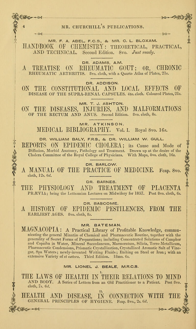 MR. F. A. ABEL, F.C.S., &. MR. C. L. BLOXAM. HANDBOOK OF CHEMISTEY: theoeetical, practical, AND TECHNICAL. Second Edition. 8vo. Jusi ready. DR. ADAMS, A.M. A TREATISE ON RHEUMATIC GOUT; OE, CHRONIC RHEUMATIC ARTHRITIS. 8vo. cloth, with a Quarto Atlas of Plates, 21s. DR. ADDISON. ON THE CONSTITUTIONAL AND LOCAL EFFECTS OF DISEASE OF THE SUPRA-RENAL CAPSULES. 4to. cloth. Coloured Plates, 21s. MR. T. J. ASHTON. ON THE DISEASES, INJURIES, AND MALFORMATIONS OF THE RECTUM AND ANUS. Second Edition. 8vo. cloth, 8s. MR. ATKINSON. MEDICAL BIBLIOGRAPHY. Vol. L Royal 8vo. 16.. DR. WILLIAM BALY, F.R.S., Sc DR. WILLIAM \N. GULL. REPORTS ON EPIDEMIC CHOLERA; its Cause and Mode of Diffusion, Morbid Anatomy, Pathology and Treatment. Drawn up at the desire of the Cholera Committee of the Royal College of Physicians. With Maps, 8vo. cloth, 16s. DR. BARLOW. A MANUAL OF THE PRACTICE OF MEDICINE. Fcap. 8vo. cloth, 12s. M. DR. BARNES. THE PHYSIOLOGY AND TREATMENT OF PLACENTA PR-ffiVIA; heing the Lettsomian Lectures on Midwifery for 1857. Post 8vo. cloth, Qs. DR. BASCOME. A HISTORY OF EPIDEMIC PESTILENCES, FROM THE EARLIEST AGES. 8vo. cloth, 8s. MR. BATEMAN. MAGNACOPIA : a Practical Library of Profitable Knowledge, commu- nicating the general Minutiae of Chemical and Pharmaceutic Routine, together with the generality of Secret Forms of Preparations; including Concentrated Solutions of Camphor and Copaiba jn Water, Mineral Succedaneum, Marmoratum, Silicia, Terro-Metallicum, Pharmaceutic Condensions, Prismatic Crystallization, Crystallized Aromatic Salt of Vine- gar, Spa Waters; newly-invented Writing Fluids; Etching on Steel or Iron; with an extensive Variety oiet ccetera. Third Edition. 18mo. 6s. MR. LIONEL J. BEALE, M.R.C.S. THE LAWS OF HEALTH IN THEIR RELATIONS TO MIND AND BODY. A Series of Letters from an Old Practitioner to a Patient. Post 8vo. cloth, 7s. 6(/. HEALTH AND DISEASE, IN CONNECTION WITH THE GENERAL PRINCIPLES OF HYGIENE. Fcap. 8vo., 2s. 6J.
