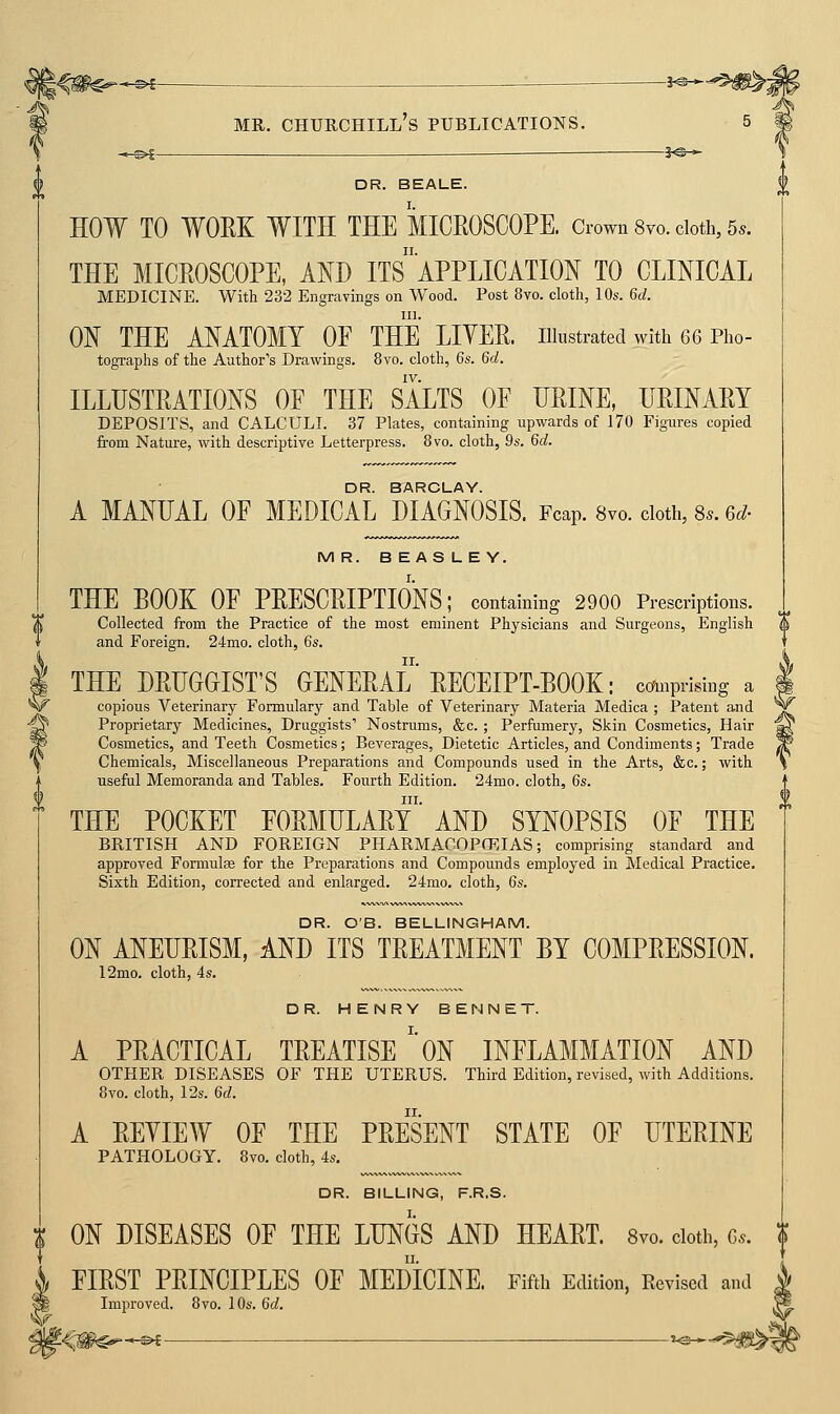 -i^-^l^g ! MR. Churchill's publications. 5 ^-©^ ^ i^— DR. BEALE. HOW TO WOEK WITH THE MICROSCOPE, down Svo. doth, 5.. THE MICROSCOPE, AND ITs'aPPLICATION TO CLINICAL MEDICINE. With 232 Engravings on Wood. Post 8vo. cloth, 10s. Gc^. III. ON THE ANATOMY OF THE LITER, illustrated with 66 Pho- tographs of the Author's Drawings. 8vo. cloth, 6s. 6d. IV. ILLUSTRATIONS OF THE SALTS OF URINE, URINARY DEPOSITS, and CALCULI. 37 Plates, containing upwards of 170 Figures copied from Nature, with descriptive Letterpress. 8vo. cloth, 9s. 6d. DR. BARCLAY. A MANUAL OF MEDICAL DIAGNOSIS. Fcap. 8vo. cloth, 8.. Gd- MR. BEASUEY. THE BOOK OF PRESCRIPTIONS; contaming 2900 Prescriptions. Collected from the Practice of the most eminent Physicians and Surgeons, English and Foreign. 24mo. cloth, 6s. THE DRUGGIST'S GENERAL' RECEIPT-BOOK: comprising a copious Veterinary Formulary and Table of Veterinary Materia Medica ; Patent and Proprietary Medicines, Druggists' Nostrums, &c. ; Perfumery, Skin Cosmetics, Hair Cosmetics, and Teeth Cosmetics; Beverages, Dietetic Articles, and Condiments; Trade Chemicals, Miscellaneous Preparations and Compounds used in the Arts, &c.; with useful Memoranda and Tables. Fourth Edition. 24mo. cloth, 6s. THE POCKET FORMULARY^' AND SYNOPSIS OF THE BRITISH AND FOREIGN PHARMACOPCFJAS; comprising standard and approved Formulae for the Preparations and Compounds employed in Medical Practice, Sixth Edition, corrected and enlarged. 24mo. cloth, 6s. DR. OB. BELLINGHAM. ON ANEURISM, AND ITS TREATMENT BY COMPRESSION. 12mo. cloth, 4s. DR. HENRY BEN NET. A PRACTICAL TREATISE 'oN INFLAMMATION AND OTHER DISEASES OF THE UTERUS. Third Edition, revised, with Additions. 8vo. cloth, 12s. 6d. A REVIEW OF THE PRESENT STATE OF UTERINE PATHOLOGY. 8vo. cloth, 4s. DR. BILLING, F.R.S. ON DISEASES OF THE LUNGS AND HEART. 8vo. doth, c. FIRST PRINCIPLES OF MEDICINE. Fifth Edition, Kevised and Improved. 8vo. lOs. 6d.