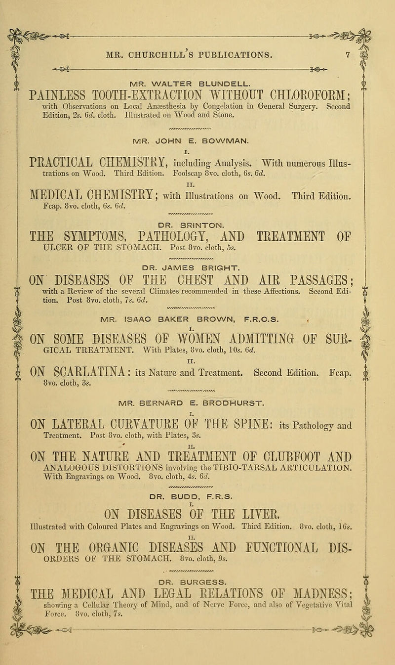 *-^— MR. CHURCHTLl's PUBLICATIONS. 5^^-= ^-©4 1^-^ MR. WALTER BLUNDELL. PAINLESS TOOTH-EXTEACTION WITHOUT CHLOEOFOEM; with Observations on Local Anaesthesia by Congelation in General Surgery, Second Edition, 2s. 6d. cloth. Illustrated on Wood and Stone. MR. JOHN E. BOWMAN. I. PEACTICAL CHEMISTEY, including Analysis. With numerous lUus- trations on Wood. Third Edition. Foolscap 8vo. cloth, 6s. 6d. II. MEDICAL CHEMISTEY; with illustrations on Wood. Third Edition. Fcap. 8vo. cloth, 6s. 6d. DR. BRINTON. THE SYMPTOMS, PATHOLOGY, AND TEEATMENT OE ULCER OF THE STOMACH. Post 8vo. cloth, 5s. DR. JAMES BRIGHT. ON DISEASES OE THE CHEST AND AIE PASSAGES; with a Review of the several Climates recommended in these Affections. Second Edi- X tion. Post 8vo. cloth, 7s. 6d, MR. ISAAC BAKER BROWN, F.R.O.S. , ON SOME DISEASES OF WOMEN ADMITTING OF SHE- GICAL TREATMENT. With Plates, 8vo. cloth, 10s. 6d. II. ON SCAELATINA: its Nature and Treatment. Second Edition. Fcap. J 8vo. cloth, 3s. MR. BERNARD E. BRODHURST. ON LATEEAL CUEYATIJEE OF THE SPINE: its Pathology and Treatment. Post 8vo. cloth, with Plates, 3s. ON THE NATUEE AND TEEATMENT OF CLUBFOOT AND ANALOGOUS DISTORTIONS involving the TIBIO-TARSAL ARTICULATION. With Engravings on Wood. 8vo. cloth, 4s. 6d. DR. BUDD, F.R.S. ON DISEASES OF THE LIYEE. Illustrated with Coloured Plates and Engravings on Wood. Third Edition. 8vo. cloth, 16s. ON THE OEOANIC DISEASES AND FUNCTIONAL Dis- orders OF THE STOMACH. 8vo. cloth, 9s. S DR. BURGESS. , THE MEDICAL AND LEGAL EELATIONS OF MADNESS; showing a Cellular Theory of Mind, and of Nerve Force, and also of Vegetative Vital Force. 8vo. cloth, 7s.