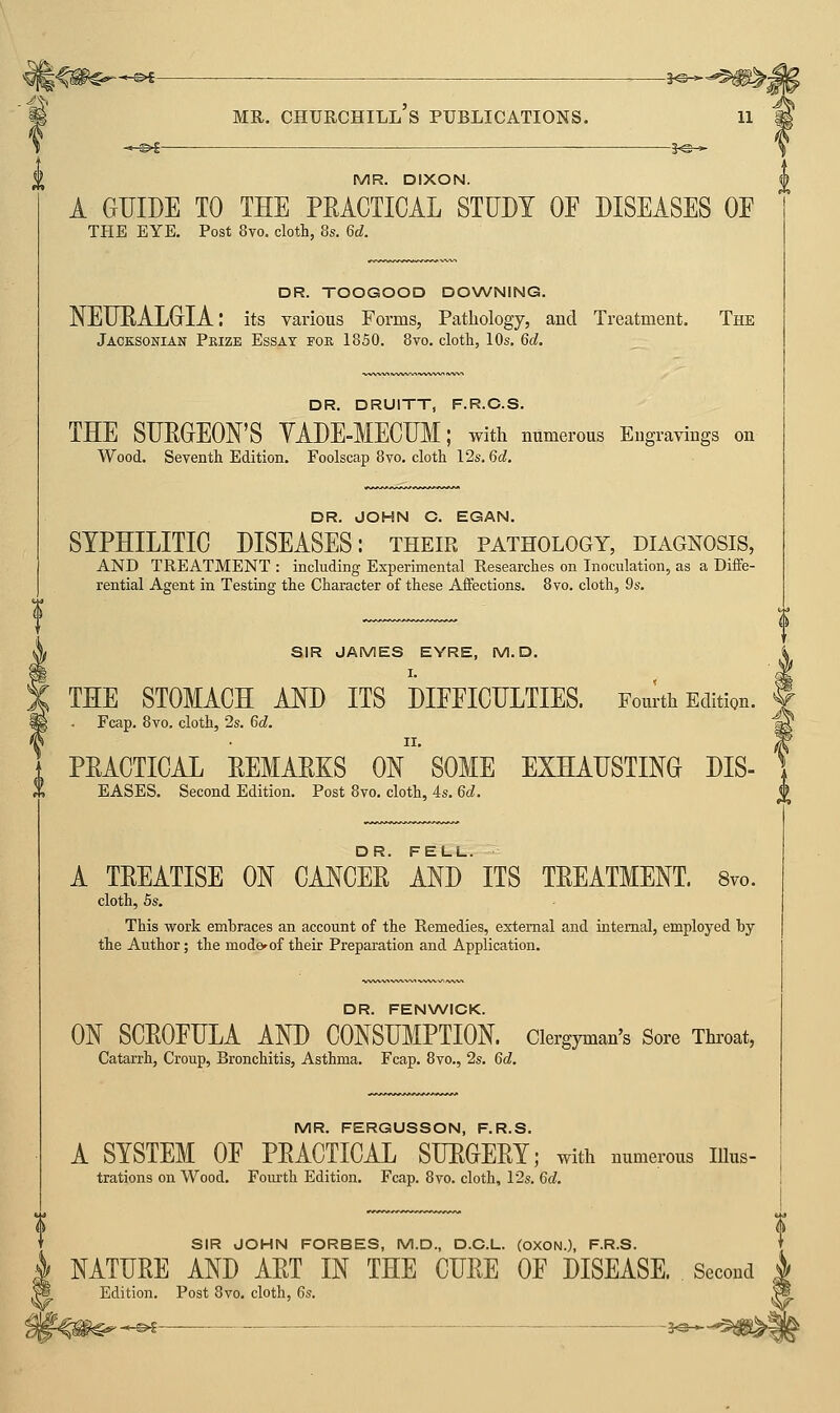 I<#€--^ ■ MR. Churchill's publications. -©€- MR. DIXON. A GUIDE TO THE PEACTICAL STUDY OF DISEASES OF THE EYE. Post 8vo. cloth, 8s. 6d. DR. TOOGOOD DOWNING. NEUEALGrIA: its various Forms, Pathology, and Treatment. The Jacksonian Prize Essay foe 1850. 8vo. cloth, 10s. 6d. DR. DRUITT, F.R.C.S. THE SUEGEON'S YADE-MECUM; with numerous Engravings on Wood. Seventh Edition. Foolscap 8vo. cloth 12s. 6cZ. DR. JOHN C. EGAN. SYPHILITIC DISEASES: their pathology, diagnosis, AND TREATMENT : including Experimental Researches on Inoculation, as a Diffe- rential Agent in Testing the Character of these Affections. 8yo. cloth, 9s. SIR JAMES EYRE, M. D. THE STOMACH AND ITS DIFFICULTIES. Fourth Edition. Fcap. 8vo, cloth, 25. 6d. PEACTICAL EEMAEKS On'SOME EXHAUSTING DIS- EASES. Second Edition. Post 8vo. cloth, 4s. 6d. A TEEATISE ON CANCEE ANd ITS TEEATMENT. Svo. cloth, 5s. This work embraces an account of the Remedies, external and internal, employed by the Author; the mode^ of their Preparation and Application. DR. FENWICK. ON SCEOFULA AND CONSUMPTION. Clergyman's Sore Throat, Catarrh, Croup, Bronchitis, Asthma. Fcap. 8vo., 2s. 6d. MR. FERGUSSON, F.R.S. A SYSTEM OF PEACTICAL SUEGEEY; with numerous lUus- trations on Wood. Fourth Edition. Fcap. Svo. cloth, 12s. 6c?. f SIR JOHN FORBES, M.D., D.C.L. (OXON.), F.R.S. T NATUEE AND AET IN THE CUEE OF DISEASE. Second 4 Edition. Post Svo. cloth, 6s. W