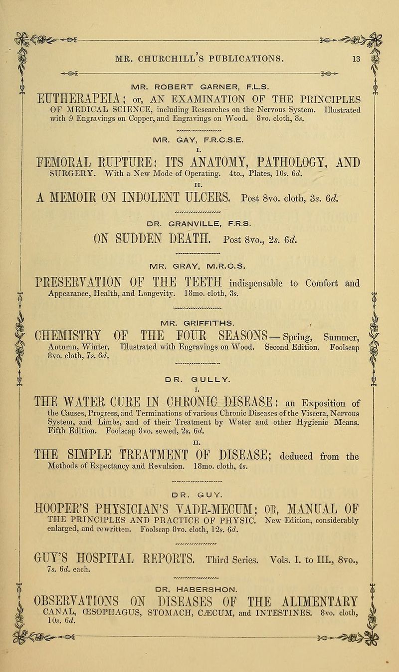 MR. ROBERT GARNER, F.L.S. EUTHERAPEIA; or, an examination of the peinciples OF MEDICAL SCIENCE, including Researches on the Nervous System. Illustrated with 9 Engravings on Copper, and Engravings on Wood. 8vo. cloth, 8s. MR. GAY, F.R.C.S.E. FEMORAL EUPTUEE: ITS AMTOMY, PATHOLOGY, AND SURGERY. With a New Mode of Operating. 4to., Plates, lOs. 6d. II. A MEMOIR ON INDOLENT ULCEES. Post 8vo. doth, 3.. 6d. DR. GRANVILLE, F.R.S. ON SUDDEN DEATH. Post 8yo., 2s. 6d. MR. GRAY, M.R.C.S. PEESEEYATION OF THE TEETH indispensable to Comfort and Appearance, Health, and Longevity. IBmo. cloth, 3s. MR. GRIFFITHS. < CHEMISTEY OF THE FOIIE SEASONS-Spring, Summer, Autumn, Winter. Illustrated with Engravings on Wood. Second Edition. Foolscap 8vo. cloth, 7s. 6d. DR. GULLY. THE WATEE CUEE IN OHEONIO DISEASE: an Exposition of the Causes, Progress, and Terminations of various Chronic Diseases of the Viscera, Nervous System, and Limbs, and of their Treatment by Water and other Hygienic Means. Fifth Edition. Foolscap 8vo. sewed, 2s. 6d. THE SIMPLE TEEATMENT OF DISEASE; deduced from the Methods of Expectancy and Revulsion. 18mo. cloth, 4s. DR. GUY. HOOPEE'S PHYSICIAN'S YADE-MECUM; OR, MANUAL OF THE PRINCIPLES AND PRACTICE OF PHYSIC. New Edition, considerably enlarged, and rewritten. Foolscap 8vo. cloth, 12s, 6d. GUY'S HOSPITAL EEPOETS. Third Series. Vols. I. to III., 8vo., 7s. 6d. each. DR. HABERSHON. OBSERYATIONS ON DISEASES OF THE ALIMENTARY CANAL, (ESOPHAGUS, STOMACH, C^CUM, and INTESTINES. 8vo. cloth, m
