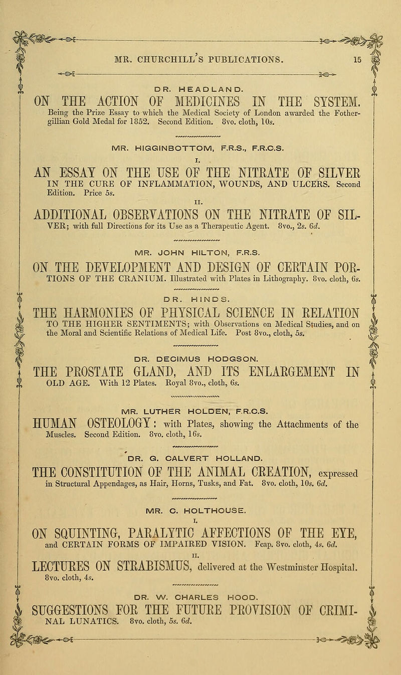 |<iP^-^ ^ \ MR. CHURCHILL S PUBLICATIONS. ON _THE ACTION OF  MEDICINES IN THE' SYSTEM. Being the Prize Essay to which the Medical Society of London awarded the Fother- gillian Gold Medal for 1852. Second Edition. 8vo. cloth, 10s. MR. HIGGINBOTTOM, RR.S., F.R.C.S. AN ESSAY ON THE USE OF THE NITRATE OF SILYEE IN THE CURE OF INFLAMMATION, WOUNDS, AND ULCERS. Second Edition. Price 5s. ADDITIONAL OBSERYATIONS ON THE NITRATE OF SIL- VER; with full Directions for its Use as a Therapeutic Agent. Bvo., 2s. 6d. MR. JOHN HILTON, F.R.S. ON THE DEYELOPMENT AND DESIGN OF CERTAIN FOR- TIONS OF THE CRANIUM. Illustrated with Plates in Lithography. Bvo. cloth, 6s. DR. HINDS. THE HARMONIES OF PHYSICAL SCIENCE IN RELATION TO THE HIGHER SENTIMENTS; with Observations on Medical Studies, and on the Moral and Scientific Relations of Medical Life. Post 8vo., cloth, 5s. DR. DECIMUS HODGSON. THE PROSTATE GLAND, AND ITS ENLARGEMENT IN OLD AGE. With 12 Plates. Royal 8vo., cloth, 6s. MR. LUTHER HOLDEN, F.R.C.S. HHMAN OSTEOLOGY : with Plates, showing the Attachments of the Muscles. Second Edition. Bvo. cloth, 16s. DR. Q. CALVERT HOLLAND. THE CONSTITUTION OF THE ANIMAL CREATION, expressed in Structural Appendages, as Hair, Horns, Tusks, and Fat. 8vo. cloth, 10s. 6d. MR. C. HOLTHOUSE. ON SQUINTING, PARALYTIC' AFFECTIONS OF THE EYE, and CERTAIN FORMS OF IMPAIRED VISION. Fcap. 8vo. cloth, 4s. 6d. LECTURES ON STRABISMUS,'delivered at the Westminster Hospital. Bvo. cloth, 4s. DR. \A/. CHARLES HOOD. SUGGESTIONS FOR THE FUTURE PROYISION OF CRIMI- NAL LUNATICS. Bvo. cloth, 5s. 6d.