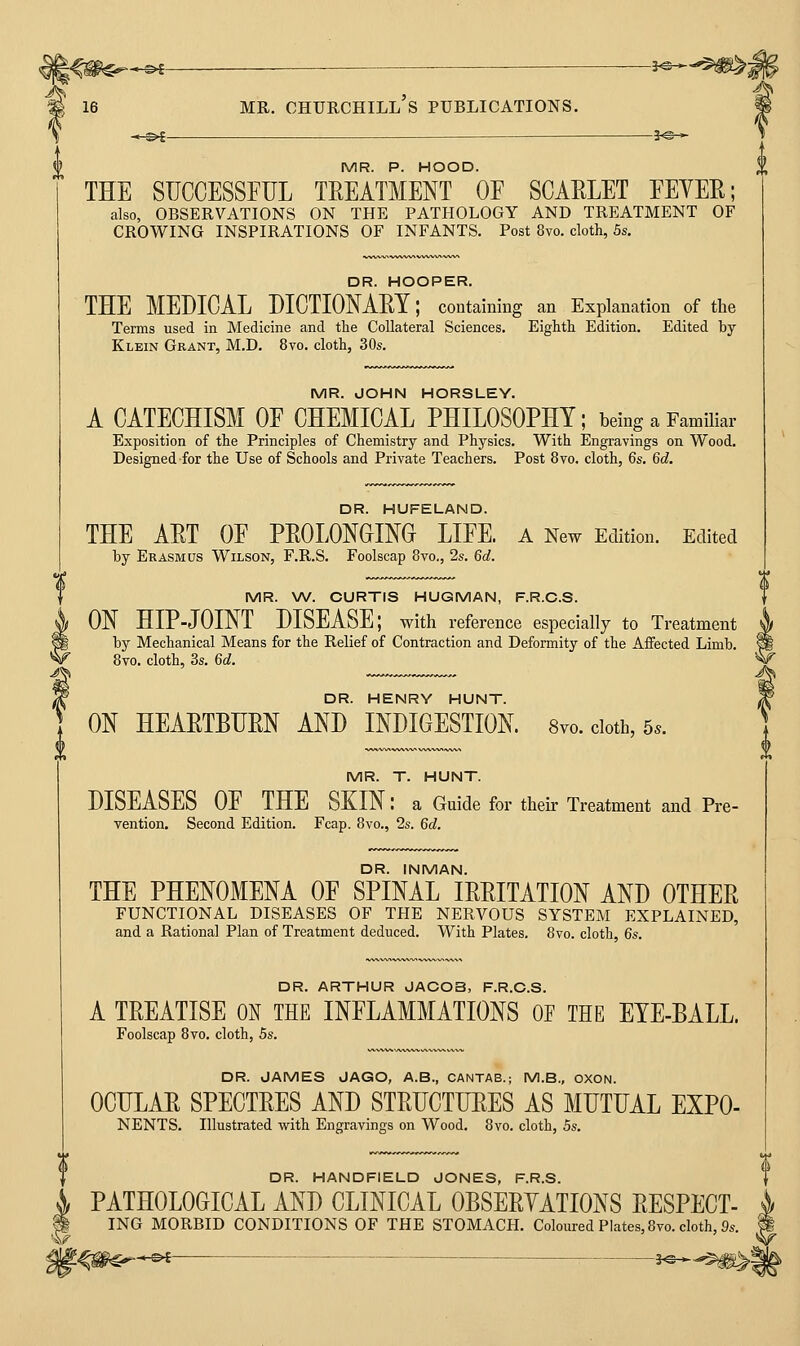 ^I<»^- f MR. CHURCHILL S PUBLICATIONS. MR. P. HOOD. THE SUCCESSFUL TKEATMENT OF SCARLET FEYER; also, OBSERVATIONS ON THE PATHOLOGY AND TREATMENT OF CROWING INSPIRATIONS OF INFANTS. Post 8vo. cloth, 5s. DR. HOOPER. THE MEDICAL DICTIONAEY; containing an Explanation of the Terms used in Medicine and the Collateral Sciences. Eightli Edition. Edited by Klein Grant, M.D. 8vo. cloth, 30s. MR. JOHN HORSLEY. A CATECHISM OF CHEMICAL PHILOSOPHY; being a Familiar Exposition of the Principles of Chemistry and Physics. With Engravings on Wood. Designed for the Use of Schools and Private Teachers. Post 8vo. cloth, 6s. 6d. DR. HUFELAND. THE ART OF PROLONGING LIFE, a New Edition. Edited by Erasmus Wilson, F.R.S. Foolscap 8vo., 2s. 6d. MR. W. CURTIS HUGMAN, F.R.C.S. ON HIP-JOINT DISEASE; with reference especially to Treatment by Mechanical Means for the Relief of Contraction and Deformity of the Affected Limb. 8vo. cloth, 3s. 6c;. DR. HENRY HUNT. ON HEARTBURN AND INDIGESTION. 8vo. doth, 5.. MR. T. HUNT. DISEASES OF THE SKIN: a Guide for their Treatment and Pre- vention. Second Edition. Fcap. 8vo., 2s. 6c?. DR. INMAN. THE PHENOMENA OF SPINAL IRRITATION AND OTHER FUNCTIONAL DISEASES OF THE NERVOUS SYSTEM EXPLAINED, and a Rational Plan of Treatment deduced. With Plates. 8vo. cloth, 6s. DR. ARTHUR JACOB, F.R.C.S. A TREATISE ON THE INFLAMMATIONS OF THE EYE-BALL. Foolscap 8vo. cloth, 5s. DR. JAMES JAGO, A.B., CANTAB.; M.S., OXON. OCULAR SPECTRES AND STRUCTURES AS MUTUAL EXPO- NENTS. Illustrated with Engravings on Wood. 8vo. cloth, 5s. DR. HANDFIELD JONES, F.R.S. PATHOLOGICAL AND CLINICAL OBSERYATIONS RESPECT- ING MORBID CONDITIONS OF THE STOMACH. Coloured Plates,8vo. cloth,!