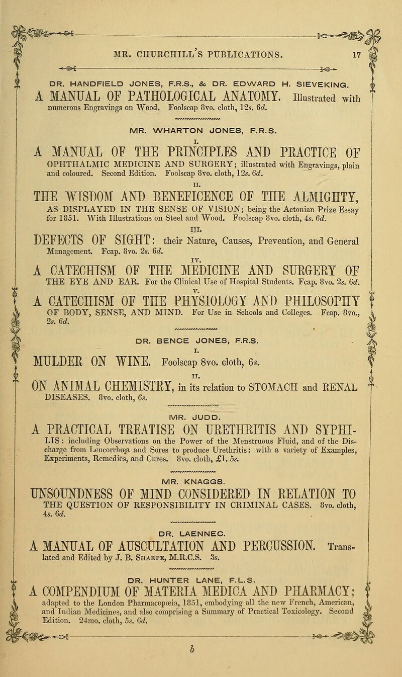 DR. HANDFIELD JONES, F.R.S., & DR. EDWARD H. SIEVEKING A MANUAL OF PATHOLOGICAL ANATOMY, illustrated with numerous Engravings on Wood. Foolscap 8vo. cloth, 12s. 6c?. MR. WHARTON JONES, F.R.S. A MANUAL OF THE PEINCIPLES AND PMCTICE OF OPHTHALMIC MEDICINE AND SURGERY; illustrated with Engravings, plain and coloured. Second Edition. Foolscap 8vo. cloth, 12s. Qd. THE WISDOM AND BENEFICENCE OF THE ALMIGHTY, AS DISPLAYED IN THE SENSE OF VISION; being the Actonian Prize Essay for 1851. With Illustrations on Steel and Wood. Foolscap 8vo, cloth, 4s. M. III. DEFECTS OF SIGHT: their Nature, Causes, Prevention, and General Management, Fcap. 8vo. 2s. M. A CATECHISM OF THE MEDICINE AND SUEGEEY OF THE EYE AND EAR. For the Clinical Use of Hospital Students. Fcap. 8vo. 2s. Qd. A CATECHISM OF THE PHYSIOLOGY AND PHILOSOPHY OF BODY, SENSE, AND MIND. For Use in Schools and Colleges. Fcap. 8vo., 2s. M. DR. BENOE JONES, F.R.S. I. MULDER ON WINE. Foolscap 8vo. cloth, %s. IX. ON ANIMAL CHEMISTRY, in its relation to STOMACH and RENAL DISEASES. 8vo. cloth, 6s. MR. JUDD. A PRACTICAL TREATISE ON URETHRITIS AND SYPHI- LIS : including Observations on the Power of the Menstruous Fluid, and of the Dis- charge from Leucorrho^a and Sores to produce Urethritis: with a variety of Examples, Experiments, Remedies, and Cures. 8vo. cloth, £\. 5s. MR. KNAGGS. UNSOUNDNESS OF MIND CONSIDERED IN RELATION TO THE QUESTION OF RESPONSIBILITY IN CRIMINAL CASES. 8vo. cloth, 4s. 6d. DR. LAENNEO. A MANUAL OF AUSCULTATION AND PERCUSSION. Trans- lated and Edited by J. B. Sharpe, M.R.C.S. 3s. DR. HUNTER LANE, F.L.S. u A COMPENDIUM OF MATERIA MEDICA AND PHARMACY; f adapted to the London Pharmacopoeia, 1851, embodying all the new French, American, i and Indian Medicines, and also comprising a Summary of Practical Toxicology. Second ^' Edition. 24mo. cloth, 5s. 6d.