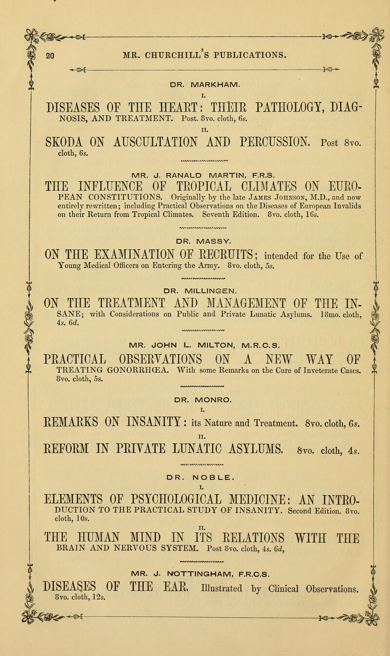 -_^£ ■ ■ J«^ DR. MARKHAM. DISEASES OE THE HEAET: THEIE PATHOLOGY, DIAG- NOSIS, AND TREATMENT. Post. 8vo. cloth, 6s. SKODA ON AUSCULTATION aND PEECHSSION. Post 8yo. cloth, 6s. MR. J. RANALD MARTIN, F.R.S. THE INFLUENCE OE TROPICAL CLIMATES ON EURO- PEAN CONSTITUTIONS. Originally by the late James Johnson, M.D., and now entirely rewritten; including Practical Observations on the Diseases of European Invalids on their Return from Tropical Climates. Seventh Edition. 8vo, cloth, 16s. DR. MASSY. ON THE EXAMINATION OE RECRUITS; iBtended for the Use of Young Medical Officers on Entering the Army, 8vo. cloth, 5s. DR. MILLINGEN. ON THE TREATMENT AND MANAGEMENT OE THE IN- SANE; with Considerations on Public and Private Lunatic Asylums. 18mo. cloth, ; 4s. 6d. \ MR. JOHN L. MILTON, M.R.C.S. PRACTICAL OBSERYATIONS ON A NEW WAY OE TREATING GONORRHOEA. With some Remarks on the Cure of Inveterate Cases. 8vo. cloth, 5s. DR. MONRO. REMARKS ON INSANITY : its Nature and Treatment. 8vo. cloth, 6s. REEORM IN PRIYATE LUNATIC ASYLWIS. 8vo. cloth, 4.. DR. NOBLE. ELEMENTS OF PSYCHOLOGICAL MEDICINE: AN Intro- duction TO THE PRACTICAL STUDY OF INSANITY. Second Edition. 8vo. cloth, 10s. THE HUMAN MIND IN ITS RELATIONS WITH THE BRAIN AND NERVOUS SYSTEM. Post 8vo. cloth, 4s. 6d, MR. J. NOTTINGHAM, F.R.C.S. DISEASES OF THE EAR. lUustrated by Clinical Observations. 8vo. cloth, 12s.