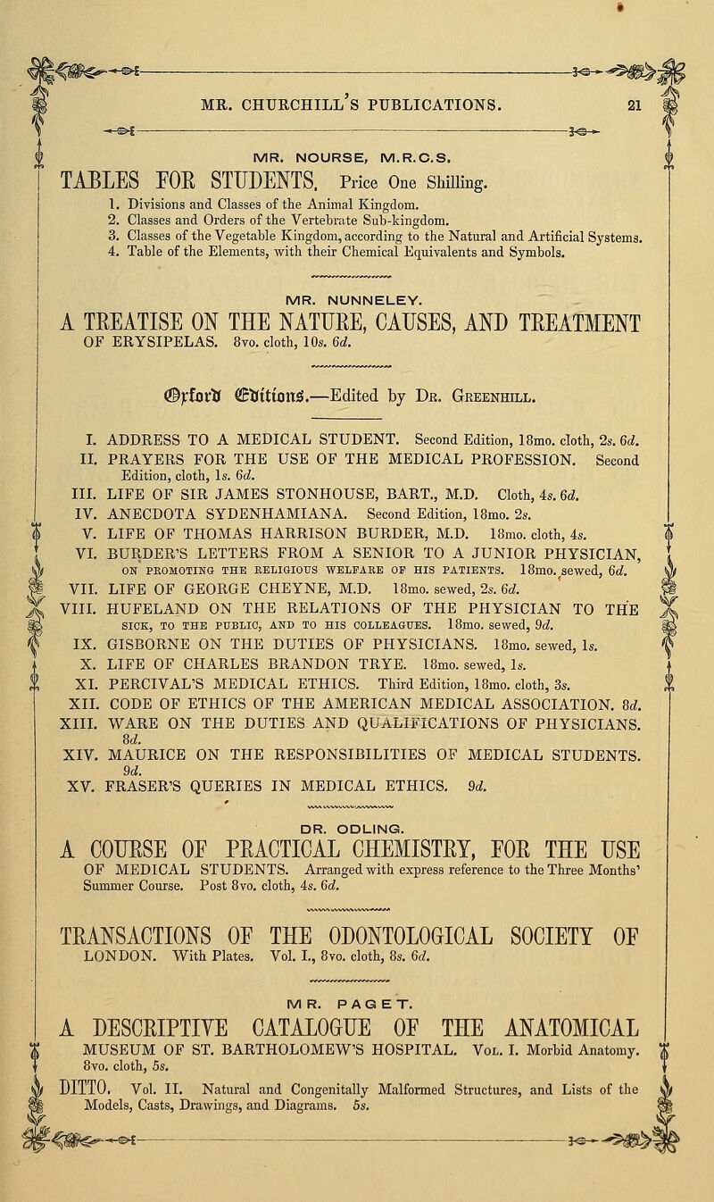 --©i ■ 3^— MR. NOURSE, M.R.C.S. TABLES FOR STUDENTS. Price One ShiUmg. L Divisions and Classes of the Animal Kingdom. 2. Classes and Orders of the Vertebrate Siib-kingdom. 3. Classes of the Vegetable Kingdom, according to the Natural and Artificial Systems. 4. Table of the Elements, with their Chemical Equivalents and Symbols. MR. NUNNELEY. A TEEATISE ON THE MTUEE, CAUSES, AND TEEATMENT OF ERYSIPELAS. 8vo. cloth, 10s. 6d. <3}:ioxti €:tiitionS.—Edited by Djr. Greenhill. L ADDRESS TO A MEDICAL STUDENT. Second Edition, 18mo. cloth, 2s. 6d. U. PRAYERS FOR THE USE OF THE MEDICAL PROFESSION. Second Edition, cloth, Is. 6d. IIL LIFE OF SIR JAMES STONHOUSE, BART., M.D. Cloth, 4s. 6d. IV. ANECDOTA SYDENHAMIANA. Second Edition, 18mo. 2s. V. LIFE OF THOMAS HARRISON BURDER, M.D. I Brno, cloth, 4s. VL BURDER'S LETTERS FROM A SENIOR TO A JUNIOR PHYSICIAN, ON PKOMOTINa THE EELIGIOUS WELFARE OP HIS PATIENTS. 18m0..sewed, 6d. VIL LIFE OF GEORGE CHEYNE, M.D. 18mo. sewed, 2s. 6d. Yin. HUFELAND ON THE RELATIONS OF THE PHYSICIAN TO THE SICK, TO THE PUBLIC, AND TO HIS coLLBAauES. 18mo. sewed, 9d. IX. GISBORNE ON THE DUTIES OF PHYSICIANS. 18mo. sewed, Is. X. LIFE OF CHARLES BRANDON TRYE. I8mo. sewed, Is. XL PERCIVAL'S MEDICAL ETHICS. Third Edition, 18mo. cloth, 3s. XIL CODE OF ETHICS OF THE AMERICAN MEDICAL ASSOCIATION. M. XIIL WARE ON THE DUTIES AND QUALIFICATIONS OF PHYSICIANS. 8d. XIV. MAURICE ON THE RESPONSIBILITIES OF MEDICAL STUDENTS. 9d. XV. ERASER'S QUERIES IN MEDICAL ETHICS. 9d. DR. ODLING. A COUESE OE PEACTIGAL CHEMISTEY, FOE THE USE OF MEDICAL STUDENTS. Arranged with express reference to the Three Months' Summer Course. Post 8vo. cloth, 4s. 6d. TEANSACTIONS OE THE ODONTOLOGICAL SOCIETY OF LONDON. With Plates. Vol. I., 8vo. cloth, 8s. 6d. MR. PAGET. A DESCEIPTIYE CATALOGUE OF THE ANATOMICAL MUSEUM OF ST. BARTHOLOMEW'S HOSPITAL. Vol. I. Morbid Anatomy. 8vo. cloth, 5s. DITTO. Vol. II. Natural and Congenitally Malformed Structures, and Lists of the Models, Casts, Drawings, and Diagrams. 5s. I 5^*-^5^^