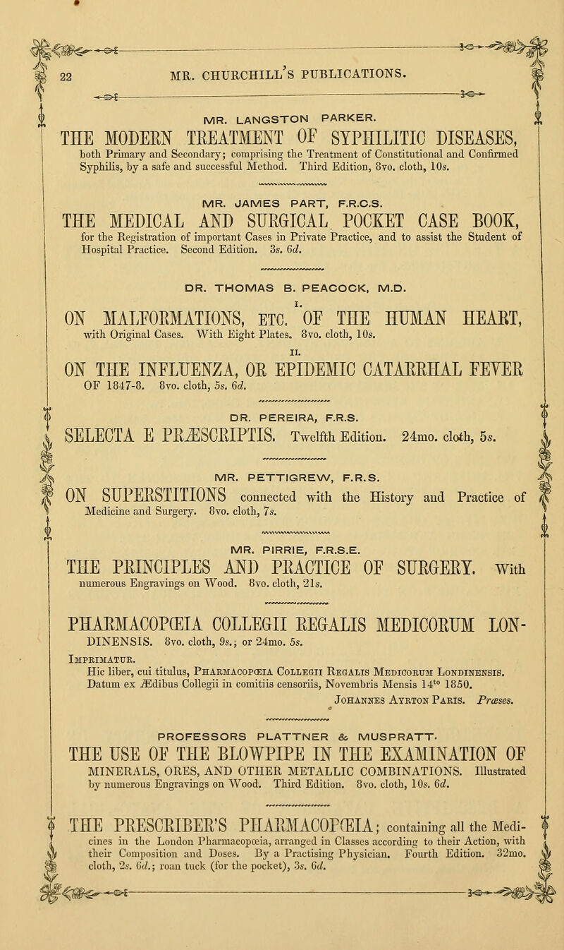 i MR. PIRRIE, F.R.S.E. THE PRINCIPLES Ml) PRACTICE OE SURGERY. With numerous Engravings on Wood. 8vo. cloth, 21s. PHARMACOPCEIA COLLEGII REGALIS MEDICORUM LON- DINENSIS. 8vo. cloth, 9s., or 24mo. 5s. Imprimatur. Hie liber, cui titulus, Phaemacopceia Collegii Regalis Medicorum Londinensis. Datum ex TEdibus Collegii in comitiis censoriis, Novembris Mensis 14'° 1850. Johannes Atrton Paris. PrcBses. PROFESSORS PLATTNER &, MUSPRATT. THE USE OF THE BLOWPIPE IN THE EXAMINATION OE MINERALS, ORES, AND OTHER METALLIC COMBINATIONS. Illustrated by numerous Engravings on Wood. Third Edition. 8vo, cloth, 10s. Gd. THE PRESCRIBER'S PHARMACOPCEIA; containing allthe Medi- cines in the London PharmacopoBia, arranged in Classes according to their Action, with their Composition and Doses. By a Practising Physician. Fourth Edition. 32mo. cloth, 2s. M.; roan tuck (for the pocket), 3s. Qd. i MR. LANGSTON PARKER. % THE MODERN TREATMENT OE SYPHILITIC DISEASES, both Primary and Secondary; comprising the Treatment of Constitutional and Confirmed Syphilis, by a safe and successful Method. Third Edition, 8vo. cloth, 10s. MR. JAMES PART, F.R.C.S. THE MEDICAL AND SURGICAL. POCXET CASE BOOK, for the Registration of important Cases in Private Practice, and to assist the Student of Hospital Practice. Second Edition. 3s. Qd. DR. THOMAS B. PEACOCK, M.D. ON MALFORMATIONS, ETC.'oF THE HUMAN HEART, with Original Cases. With Eight Plates. 8vo. cloth, 10s. ON THE INFLUENZA, OR EPIDEMIC CATARRHAL FEYER OF 1847-8. 8vo. cloth, 5s. 6d. DR. PEREIRA, F.R.S. SELECTA E PRiESCRIPTIS. Twelfth Edition. 24mo. cloth, 5s. MR. PETTIGRENW, F.R.S. ON SUPERSTITIONS connected with the History and Practice of Medicine and Surgery. 8vo. cloth, 7s. ^-^^-^-