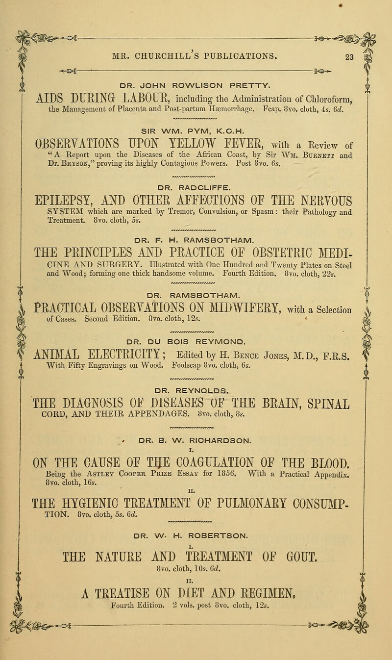 DR. JOHN ROWLISON PRETTY. AIDS DTJEING- LAEOUR, including the Administration of Chloroform, the Management of Placenta and Post-partum Haemorrhage. Fcap. 8yo. cloth, 4s. 6d. SIR WM. PYM, K.C.H. OBSEEYATIONS UPOJ^ YELLOW FEYER, with a Eeview of A Report upon the Diseases of the African Coast, by Sir Wm. Buknett and Dr. Brtson, proving its highly Contagious Powers. Post 8vo. 6s. DR. RADCLIFFE. EPILEPSY, AND OTHER AFFECTIONS OF THE NERYODS SYSTEM which are marked by Tremor, Convulsion, or Spasm: their Pathology and Treatment, 8vo. cloth, 5s. DR. F. H. RAMSBOTHAM. THE PRmCIPLES AND PRACTICE OF OBSTETRIC MEDI- CINE AND SURGERY. Illustrated with One Hundred and Twenty Plates on Steel and Wood; forming one thick handsome volume. Fourth Edition. 8vo. cloth, 22s. DR. RAMSBOTHAM. PRACTICAL OBSERYATIONS ON MIDWIFERY, with a Selection 1 of Cases. Second Edition. 8vo. cloth, 12s. < DR. DU BOIS REYMOND. ANIMAL ELECTRICITY ; Edited by H. Bence Jones, M.D., F.K.S. With Fifty Engravings on Wood. Foolscap 8vo. cloth, 6s. DR. REYNOLDS. THE DIAGNOSIS OF DISEASES OF THE BRAIN, SPINAL CORD, AND THEIR APPENDAGES. 8vo. cloth, 8s. DR. B. W. RICHARDSON. I. ON THE CAUSE OF TgE COAGULATION OF THE BLOOD. Being the Astley Cooper Prize Essay for 1856. With a Practical Appendix. 8vo. cloth, 16s. II. THE HYGIENIC TREATMENT OF PULMONARY CONSTOP- TION. 8vo. cloth, 5s. 6d. DR. W. H. ROBERTSON. THE NATURE AND TREATMENT OF GOUT. 8vo. cloth, 10s. 6d. A TREATISE ON DIET AND REGIMEN, Fourth Edition. 2 vols, post 8vo. cloth, 12s.