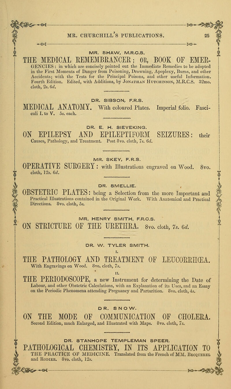 MR. SHAW, M.R.C.S. THE MEDICAL EEMEMBEANCER; OE, BOOK OF EMER- GENCIES : in which are concisely pointed out the Immediate Remedies to be adopted in the First Moments of Danger from Poisoning, Drowning, Apoplexy, Bums, and other Accidents; with the Tests for the Principal Poisons, and other useful Information. Fourth Edition. Edited, with Additions, by Jonathan Hutchinson, M.R.C.S. 32mo. cloth, 2s. 6d. DR. SIBSON, F.R.S. MEDICAL AMTOMY. With coloured Plates. Imperial folio. Fasci- culi I. to V. 5s. each. DR. E. H. SIEVEKING. ON EPILEPSY AND EPILEPTIFORM SEIZURES: their Pathology, and Treatment. Post 8vo. cloth, 7s. 6d, MR. SKEY, F.R.S. OPERATIYE SURGERY : with illustrations engraved on Wood. 8vo. cloth, 12s. 6^. DR. SMELLIE. , OBoIEIRIG PLATES: being a Selection from the more Important and Practical Illustrations contained in the Original Work. With Anatomical and Practical Directions. 8vo. cloth, 5s. MR. HENRY SMITH, F.R.C.S. ON STRICTURE OF THE URETHRA. 8vo. doth, 7.. 6d. DR. W. TYLER SMITH. I. THE PATHOLOGY AND TREATMENT OF LEUCORRHffiA. With Engravings on Wood. 8to. cloth, 7s. II. THE PERIODOSCOPE, a new Instrument for determining the Date of Labour, and other Obstetric Calculations, with an Explanation of its Uses, and an Essay on the Periodic Phenomena attending Pregnancy and Parturition. 8vo. cloth, 4s. DR. S N ONA/. ON THE MODE OF COMMUNICATION OF CHOLERA. Second Edition, much Enlarged, and Illustrated with Maps. 8vo. cloth, 7s. DR. STANHOPE TEMPLEMAN SPEER. PATHOLOGICAL CHEMISTRY, IN ITS APPLICATION TO TPIE PRACTICE OF MEDICINE. Translated from the French of MM. Becquerel and RoDiER. 8vo. cloth, 12s.