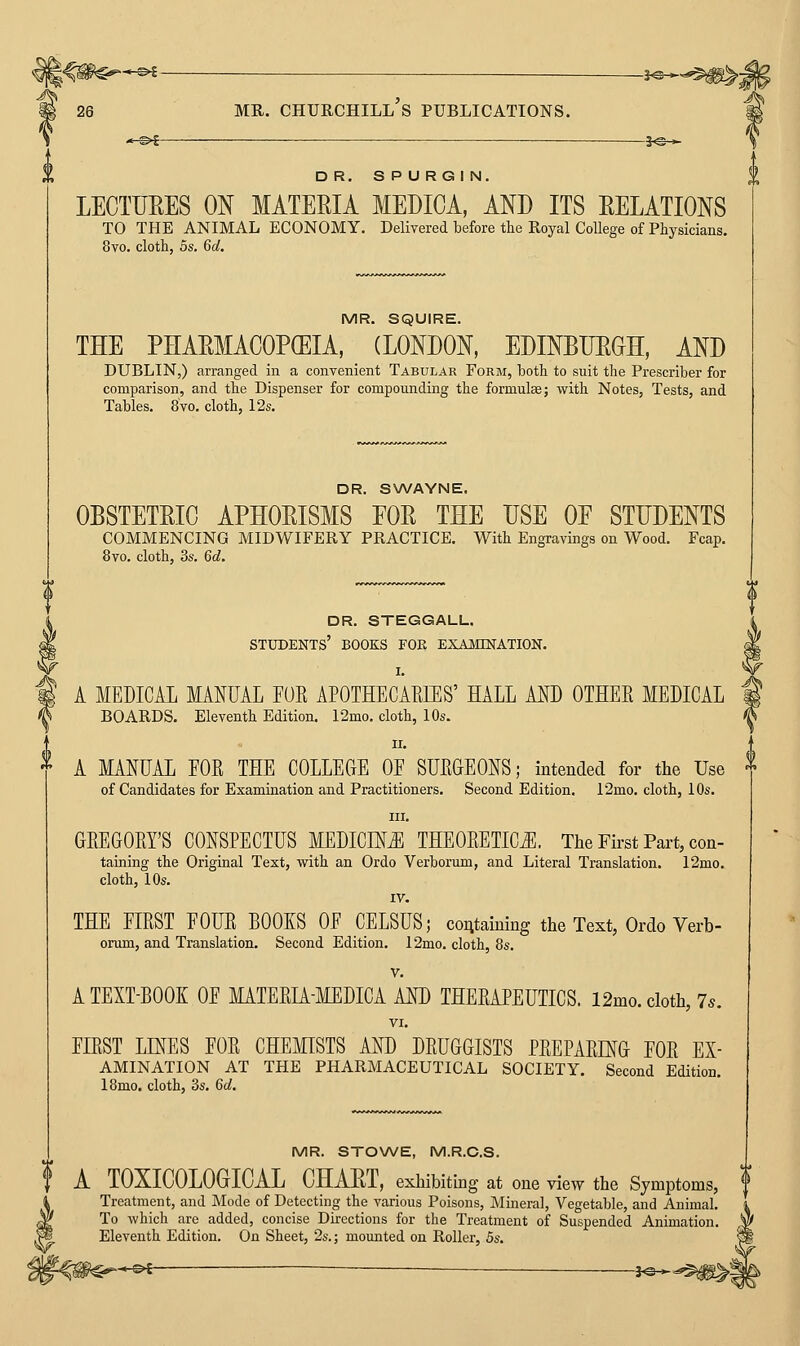 *-©^ ■ -3^^ DR. S P U RG I N. LECTURES ON MATERIA MEDICA, AND ITS RELATIONS TO THE ANIMAL ECONOMY. Delivered before the Royal College of Physicians. 8vo. cloth, 5s. Gd. MR. SQUIRE. THE PEARMACOP(EIA, (LONDON, EDINBURGH, AND DUBLIN,) arranged in a convenient Tabular Form, both to suit the Prescriber for comparison, and the Dispenser for compounding the formulae; with Notes, Tests, and Tables. 8vo. cloth, 12s. DR. S\A/AYNE. OBSTETRIC APHORISMS FOR THE USE OF STUDENTS COMMENCING MIDWIFERY PRACTICE. With Engravings on Wood. Fcap. 8vo. cloth, 3s. Qd. DR. STEGGALL. students' books for EXAiONATION. I. A MEDICAL MANUAL FOE APOTHECAKIES' HALL AND OTHER MEDICAL BOARDS. Eleventh Edition. 12mo. cloth, 10s. II. A MANUAL FOR THE COLLEGE OF SURGEONS; intended for the Use of Candidates for Examination and Practitioners. Second Edition. 12mo. cloth, 10s. III. GREGORY'S CONSPECTUS MEDICINE THEORETICiE. The First Part, con- taining the Original Text, with an Ordo Verborum, and Literal Translation. 12mo. cloth, 10s. IV. THE FIRST FOUR BOOKS OF CELSUS; containing the Text, Ordo Verb- omm, and Translation. Second Edition. 12mo. cloth, 8s. V. ATEXT-BOOE OF MATERIA-MEDICA AND THERAPEUTICS. 12mo. cloth, 7s. VI. FIRST LINES FOR CHEMSTS AND DRUGGISTS PREPARING FOR Ex- amination AT THE PHARMACEUTICAL SOCIETY. Second Edition 18mo. cloth, 3s. 6a!. MR. STOWE, M.R.C.S. A TOXICOLOGICAL CHART, exhibiting at one view the SjmptomS; Treatment, and JNIode of Detecting the various Poisons, IMineral, Vegetable, and Animal To which are added, concise Directions for the Treatment of Suspended Animation Eleventh Edition. On Sheet, 2s.; mounted on Roller, Bs. ^ ^3^-^