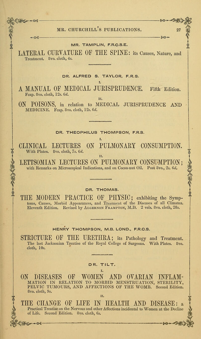 -1^- THE CHANGE OF LIFE IN HEALTH AND DISEASE: a Practical Treatise on the Nervous and other Affections incidental to Women at the Decline of Life. Second Edition. 8vo. cloth, 6s. MR. CHTJUCHILL S PUBLICATIONS. 27 MR. TAMPLIN, F.R.C.S.E. LATEEAL OURYATUEE OF THE SPINE: its Causes, Nature, and Treatment. 8vo. cloth, 4s. DR. ALFRED S. TAYLOR, F.R.S. I. A MANUAL OF MEDICAL JHEISPEDDENCE. Fifth Edition. Fcap. 8vo. cloth, 12s. 6d. II, ON POISONS, in relation to MEDICAL JURISPRUDENCE AND MEDICINE. Fcap. 8vo. cloth, 12s. 6d. DR. THEOPHILU9 THOMPSON, F.R.S. I. CLINICAL LECTUEES ON PULMONAEI CONSUMPTION. With Plates. 8vo. cloth, 7s. 6d. LETTSOMIAN LECTUEES On'pULMONAET CONSUMPTION; with Remarks on Microscopical Indications, and on Cocoa-nut Oil. Post 8vo., 2s. 6d, DR. THOMAS. THE MODEEN PEACTICE OF PHYSIC; exhibiting the Symp- ^ toms, Causes, Morbid Appearances, and Treatment of the Diseases of all Climates. Eleventh Edition. Revised by Algernon Frampton, M.D. 2 vols. 8vo. cloth, 28s. HENRY THOMPSON, M.B. LOND., F.R.C.S. STEICTUEE OF THE UEETHEA; its Pathology and Treatment. The last Jacksonian Treatise of the Royal College of Surgeons. With Plates. 8vo. cloth, 10s. DR. TILT. ON DISEASES OF WOMEN AND OYAEIAN INFLAM- MATION IN RELATION TO MORBID MENSTRUATION, STERILITY, PELVIC TUMOURS, AND AFFECTIONS OF THE WOMB. Second Edition. 8vo. cloth, 9s. a