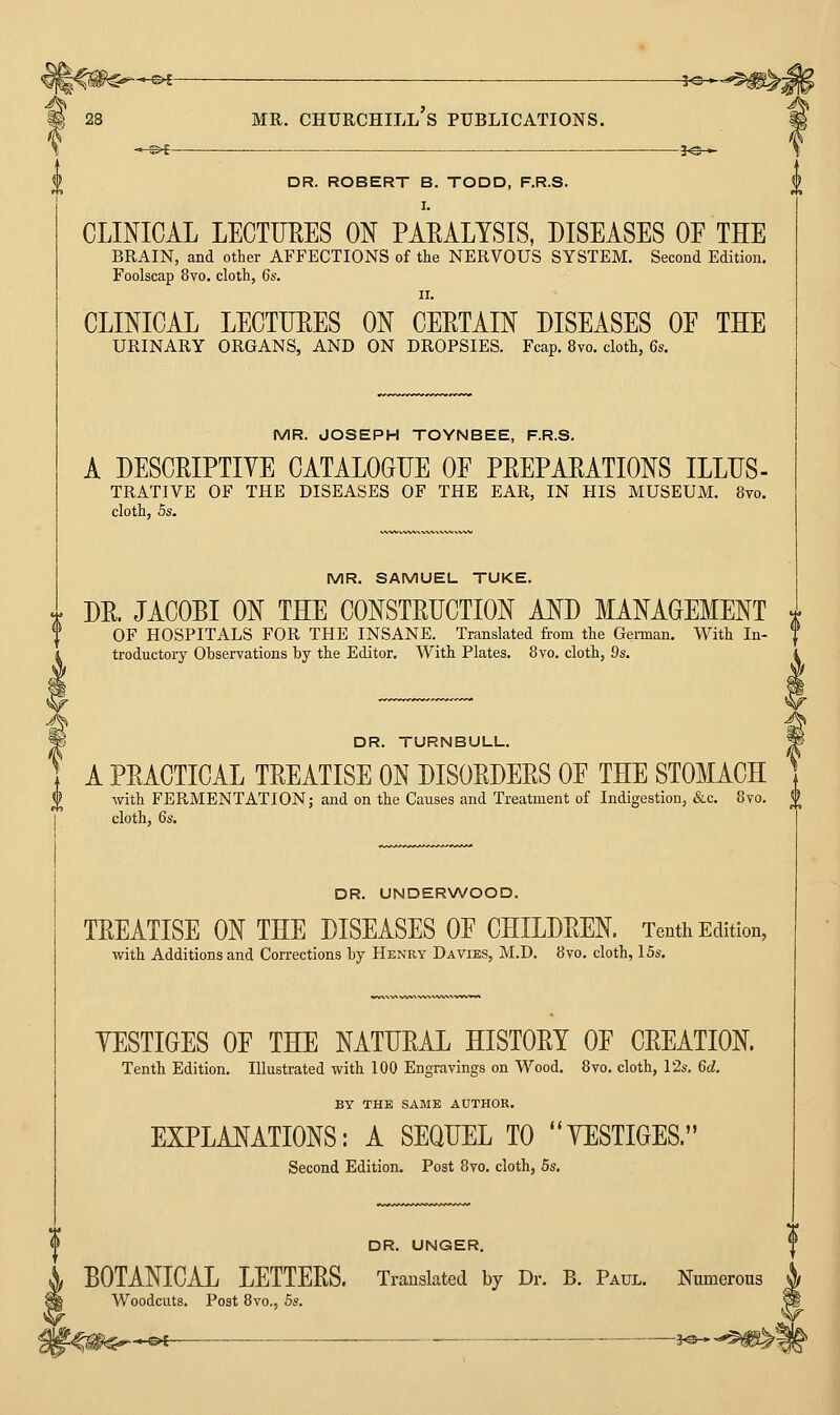 »—©i ?^—>*: —©< MR. Churchill's publications. h^-^ DR. ROBERT B. TODD, F.R.S. CLINICAL LECTURES ON PARALYSIS, DISEASES OF THE BRAIN, and other AFFECTIONS of the NERVOUS SYSTEM. Second Edition. Foolscap 8vo. cloth, 6s. II. CLINICAL LECTUEES ON CEETAIN DISEASES OF THE URINARY ORGANS, AND ON DROPSIES. Fcap. 8vo. cloth, 6s. MR. JOSEPH TOYNBEE, F.R.S. A DESCEIPTIVE CATALOGUE OF PEEPAEATIONS ILLUS- TRATIVE OF THE DISEASES OF THE EAR, IN HIS MUSEUM. 8vo. cloth, 5s. MR. SAMUEL TUKE. DE. JACOBI ON THE CONSTEUCTION AND MANAGEMENT OF HOSPITALS FOR THE INSANE. Translated from the German. With In- troductory Observations by the Editor. With Plates. 8vo. cloth, 9s. DR. TURNBULL. A PEACTICAL TEEATISE ON DISOEDEES OF THE STOMACH with FERMENTATION; and on the Causes and Treatment of Indigestion, &c. 8vo. ^ cloth, 6s. DR. UNDERWOOD. TEEATISE ON THE DISEASES OF CHILDEEN. Tenth Edition, with Additions and Corrections by Henry Davies, M.D. 8vo. cloth, 15s. YESTIGES OF THE NATUEAL HISTOET OF CEEATION. Tenth Edition. Illustrated with 100 Engravings on Wood. 8vo. cloth, I2s. 6d. BY THE SAME AUTHOR. EXPLANATIONS: A SEQUEL TO YESTIGES. Second Edition. Post 8vo. cloth, 5s. DR. UNGER. BOTANICAL LETTEES. Translated by Dr. B. Paul. Numerous Woodcuts, Post 8vo., 5s. 'i^^^m^^