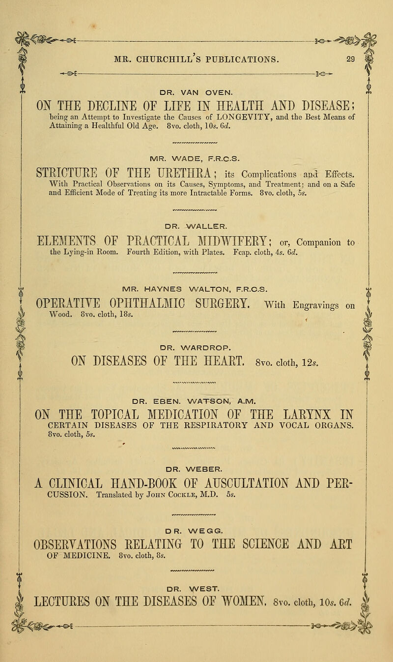 DR. VAN OVEN. ON THE DECLINE OE LIFE IN HEALTH AND DISEASE; being an Attempt to Investigate the Causes of LONGEVITY, and the Best Means of Attaining a Healthful Old Age. 8vo. cloth, 10s. 6d. MR. WADE, F.R.C.S. STRICTURE OE THE URETHRA; its Complications anJ Effects. With Practical Observations on its Causes, Symptoms, and Treatment: and on a Safe and Efficient Mode of Treating its more Intractable Forms. 8to. cloth, 5s. DR. WALLER. ELEMENTS OE PRACTICAL MIDWIFERY; or, Companion to the Lj'ing-in Room. Fourth Edition, with Plates. Fcap. cloth, 4s. 6d. MR. HAYNES WALTON, F.R.C.S. OPERATIYE OPHTHALMIC SURGERY. With Engravings on Wood. 8vo. cloth, 18s. DR. WARDROP. ON DISEASES OF THE HEART. 8yo. cloth, 12.. DR. EBEN. WATSON, A.M. ON THE TOPICAL MEDICATION OF THE LARYNX IN CERTAIN DISEASES OF THE RESPIRATORY AND VOCAL ORGANS. 8vo. cloth, 5s. DR. WEBER. A CLINICAL HAND-BOOK OF AUSCULTATION AND PER- CUSSION. Translated by John Cockle, M.D. 5s. DR. WEGG. OBSERYATIONS RELATING TO THE SCIENCE AND ART OF MEDICINE. 8vo. cloth, 8s. DR. YVEST. LECTURES ON THE DISEASES OF WOMEN. 8vo. doth, lo.. 6d. f