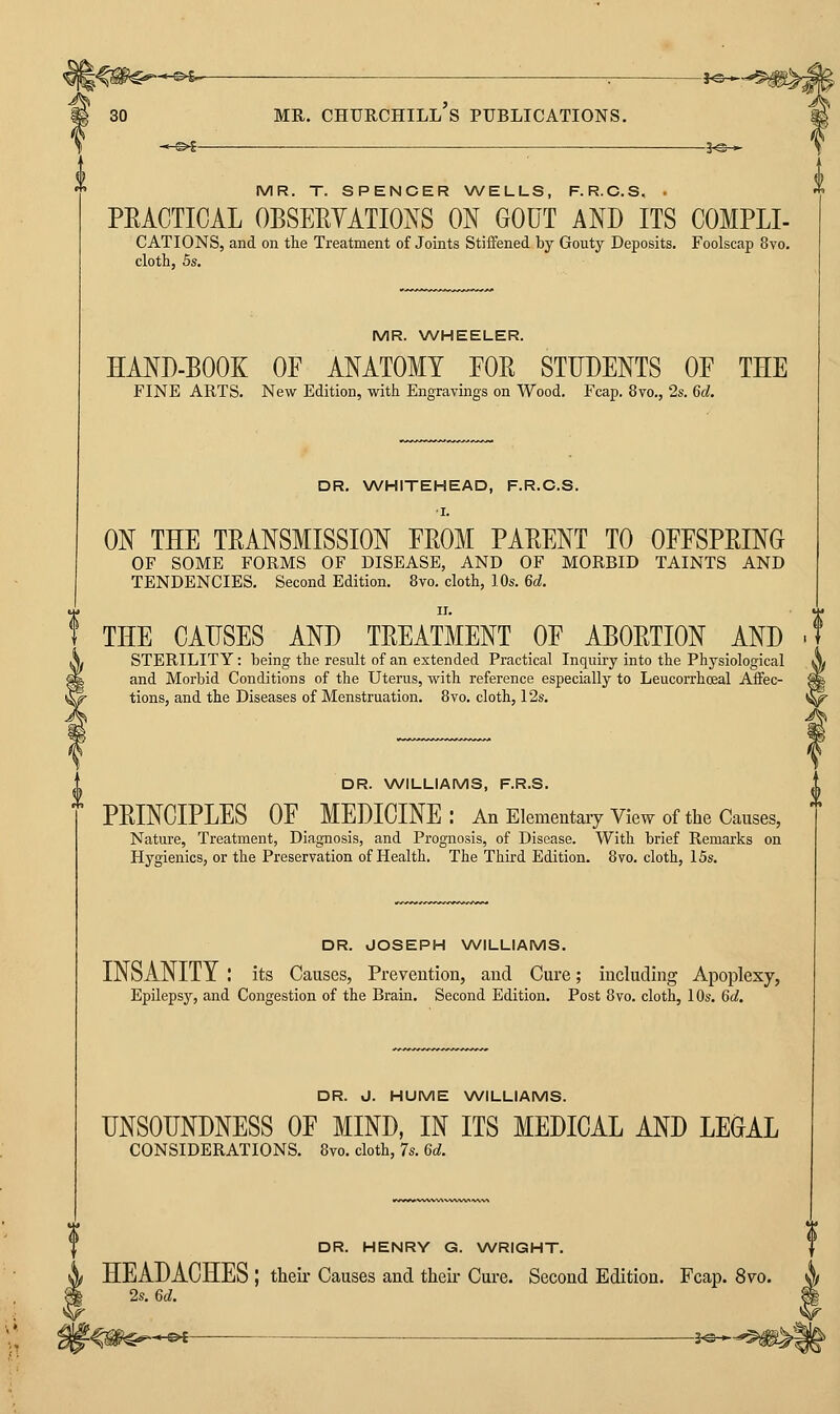 MR. CHURCHILL S PUBLICATIONS. -^^- MR. T. SPENCER WELLS, F.R.C.S, - PEACTICAL OBSERYATIOJs^S ON GOUT AND ITS COMPLI- CATIONS, and on tlie Treatment of Joints Stiffened by Gouty Deposits. Foolscap 8vo. cloth, 5s. MR. WHEELER. HAND-BOOK OF ANATOMY FOR STUDENTS OF THE FINE ARTS. New Edition, with Engravings on Wood. Fcap. 8vo., 2s. 6d. DR. NA/HITEHEAD, F.R.C.S. I. ON THE TRANSMISSION FROM PARENT TO OFFSPRING OF SOME FORMS OF DISEASE, AND OF MORBID TAINTS AND TENDENCIES. Second Edition. 8vo. cloth, 10s. 6d. THE CAUSES AND TREATMENT OF ABORTION AND STERILITY: being the result of an extended Practical Inquiry into the Physiological and Morbid Conditions of the Uterus, with reference especially to Leucorrhoeal Affec- tions, and the Diseases of Menstruation. 8vo. cloth, 12s. DR. WILLIAMS, F.R.S. PRINCIPLES OF MEDICINE: An Elementary View of the Causes, Nature, Treatment, Diagnosis, and Prognosis, of Disease. With brief Remarks on Hygienics, or the Preservation of Health. The Third Edition. 8yo. cloth, 15s. DR. JOSEPH WILLIAMS. INSANITY : its Causes, Prevention, and Cure; including Apoplexy, Epilepsy, and Congestion of the Brain. Second Edition. Post 8vo. cloth, 10s. 6d. DR. J. HUME WILLIAMS. UNSOUNDNESS OF MIND, IN ITS MEDICAL AND LEGAL CONSIDERATIONS. 8vo. cloth, 7s. 6d. DR. HENRY G. WRIGHT. f X HEADACHES | their Causes and their Cure. Second Edition. Fcap. 8vo. \ 2s. 6d. m