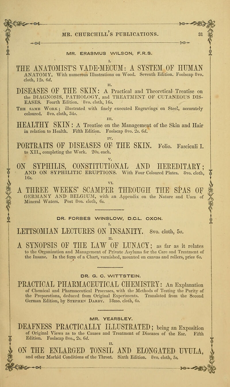 MR. ERASMUS WILSON, F.R.S. THE AMTOMIST'S YADE-MECUM: A SYSTEM OF WMM ANATOMY. With numerous Illustrations on Wood. Seyenth Edition. Foolscap 8vo. cloth, 12s. 6d. II. DISEASES OE THE SKIN: a Practical and Theoretical Treatise on the DIAGNOSIS, PATHOLOGY, and TREATMENT OF CUTANEOUS DIS- EASES. Fourth Edition. 8vo. cloth, 16s. The same Work ; illustrated with finely executed Engravings on Steel, accurately coloured. 8vo. cloth, 34s. III. HEALTHY SKIN : A Treatise on the Management of the Skin and Hair in relation to Health. Fifth Edition. Foolscap 8vo. 2s. 6d. POETRAITS OE DISEASES OF THE SKIN. Folio. Fasciculi I. to XII., completing the Work. 20s. each. ON SYPHILIS, CONSTITUTIONAL AND HEREDITARY; AND ON SYPHILITIC ERUPTIONS. With Four Coloured Plates. 8to. cloth, I 16s. VI. A THREE WEEKS' SCAMPER THROUGH THE SMS OF GERMANY AND BELGIUM, with an Appendix on the Nature and Uses of Mineral Waters. Post 8vo. cloth, 6s. DR. FORBES WINSLOW, D.C.L. OXON. LETTSOMIAN LECTURES ON INSANITY. 8yo. doth, 5.. A SYNOPSIS OF THE LAW OF LUNACY; as far as it relates to the Organization and Management of Private Asylums for the Care and Treatment of the Insane. In the form of a Chart, varnished, mounted on canvas and rollers, price 6s. DR. G. C. WITTSTEIN. PRACTICAL PHARMACEUTICAL CHEMISTRY: An Explanation of Chemical and Pharmaceutical Processes, with the Methods of Testing the Purity of the Preparations, deduced from Original Experiments. Translated from the Second German Edition, by Stephen Darby. 18mo. cloth, 6s. MR. YEARSLEY. DEAFNESS PRACTICALLY ILLUSTRATED; being an Exposition of Original Views as to the Causes and Treatment of Diseases of the Ear. Fifth Edition. Foolscap 8vo., 2s. 6d. ON THE ENLARGED TONSIL AND ELONGATED UYULA, and other Morbid Conditions of the Throat. Sixth Edition. 8vo. cloth, 5s.