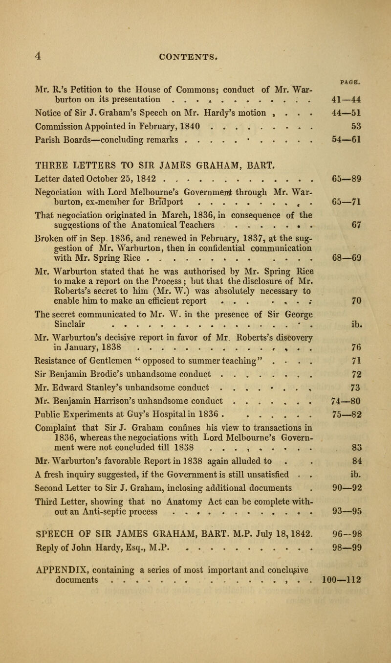 PAGE. Mr, R.'s Petition to the House of Commons; conduct of Mr. War- burton on its presentation ... * . 41—44 Notice of Sir J. Graham's Speech on Mr. Hardy's motion , . . . 44—51 Commission Appointed in February, 1840 53 Parish Boards—concluding remarks • 54—61 THREE LETTERS TO SIR JAMES GRAHAM, BART. Letter dated October 25, 1842 65—89 Negociation with Lord Melbourne's Governmensfc through Mr. War- burton, ex-member for Bridport , . 65—71 That negociation originated in March, 1836, in consequence of the suggestions of the Anatomical Teachers - 67 Broken off in Sep. 1836, and renewed in February, 1837, at the sug- gestion of Mr. Warburton, then in confidential communication with Mr. Spring Rice . , 68—69 Mr. Warburton stated that he was authorised by Mr. Spring Rice to make a report on the Process; but that the disclosure of Mr. Roberts's secret to him (Mr. W.) was absolutely necessary to enable him to make an efficient report ... . , . .- 70 The secret communicated to Mr. W. in the presence of Sir George Sinclair • . ib. Mr. Warburton's decisive report in favor of Mr. Roberts's discovery in January, 1838 , , . . 76 Resistance of Gentlemen  opposed to summer teaching .... 71 Sir Benjamin Brodie's unhandsome conduct 72 Mr. Edward Stanley's unhandsome conduct ....•.., 73 Mr^ Benjamin Harrison's unhandsome conduct 74—80 Public Experiments at Guy's Hospital in 1836 . 75—82 Complaint that Sir J. Graham confines his view to transactions in 1836, whereas the negociations with Lord Melbourne's Govern- . ment were not concluded till 1838 ...,,.... 83 Mr. Warburton's favorable Report in 1838 again alluded to . . 84 A fresh inquiry suggested, if the Government is still unsatisfied , . ib. Second Letter to Sir J. Graham, inclosing additional documents . 90—92 Thud Letter, showing that no Anatomy Act can be complete with- out an Anti-septic process 93—95 SPEECH OF SIR JAMES GRAHAM, BART. M.P. July 18,1842. 96-98 Replyof John Hardy, Esq., M.P 98—99 APPENDIX, containing a series of most important and conclusive documents 100—112