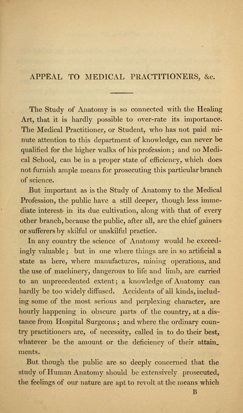 APPEAL TO MEDICAL PRACTITIONERS, &c. The Study of Anatomy is so connected with the Heahng Art, that it is hardly possible to over-rate its importance. The Medical Practitioner, or Student, who has not paid mi- nute attention to this department of knowledge, can never be qualified for the higher walks of his profession; and no Medi- cal School, can be in a proper state of efficiency, which does not fiirnish ample means for prosecuting this particular branch of science. But important as is the Study of Anatomy to the Medical Profession, the public have a stiU deeper, though less imme- diate interest- in its due cultivation, along with that of every other branch, because the public, after aU, are the chief gainers or sufferers by skilful or unskilful practice. In any country the science of Anatomy would be exceed- ingly valuable; but in one where things are in so artificial a state as here, where manufactures, mining operations, and the use of machinery, dangerous to life and limb, are carried to an unprecedented extent; a knowledge of Anatomy can hardly be too widely diffused. Accidents of all kinds, includ- ing some of the most serious and perplexing character, are hourly happening in obscure parts of the country, at a dis- tance from Hospital Surgeons; and where the ordinary coun- try practitioners are, of necessity, called in to do their best, whatever be the amount or the deficiency of their attain, ments. But though the public are so deeply concerned that the study of Human Anatomy should be extensively prosecuted, the feelings of our nature are apt to revolt at the means which B