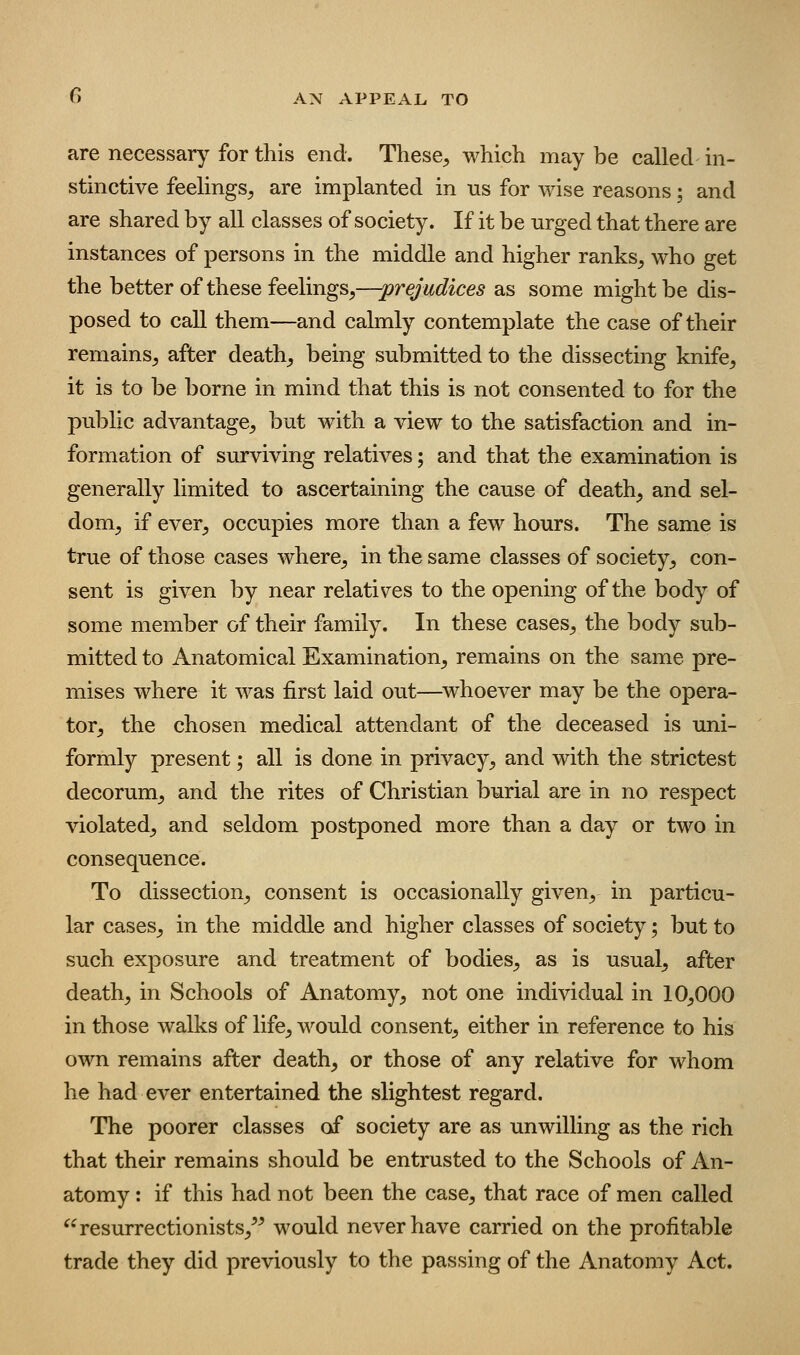 are necessary for this end. These^ which may be called in- stinctive feelings^ are implanted in us for wise reasons; and are shared by all classes of society. If it be urged that there are instances of persons in the middle and higher ranks^ who get the better of these feelings^—-prejudices as some might be dis- posed to call them—and calmly contemplate the case of their remains^ after deaths being submitted to the dissecting knife, it is to be borne in mind that this is not consented to for the public advantage, but with a view to the satisfaction and in- formation of surviving relatives; and that the examination is generally limited to ascertaining the cause of death, and sel- dom, if ever, occupies more than a few hours. The same is true of those cases where, in the same classes of society, con- sent is given by near relatives to the opening of the body of some member of their family. In these cases, the body sub- mitted to Anatomical Examination, remains on the same pre- mises where it was first laid out—^whoever may be the opera- tor, the chosen medical attendant of the deceased is uni- formly present; all is done in privacy, and with the strictest decorum, and the rites of Christian burial are in no respect violated, and seldom postponed more than a day or two in consequence. To dissection, consent is occasionally given, in particu- lar cases, in the middle and higher classes of society; but to such exposure and treatment of bodies, as is usual, after death, in Schools of Anatomy, not one individual in 10,000 in those walks of life, would consent, either in reference to his own remains after death, or those of any relative for whom he had ever entertained the slightest regard. The poorer classes of society are as unwilling as the rich that their remains should be entrusted to the Schools of An- atomy : if this had not been the case, that race of men called ^^ resurrectionists,^^ would never have carried on the profitable trade they did previously to the passing of the Anatomy Act.