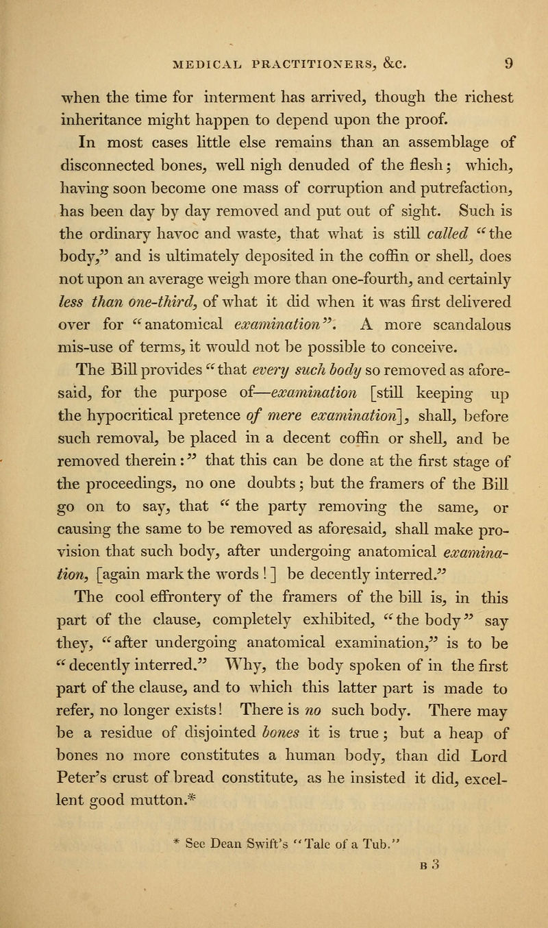 when the time for interment has arrived, though the richest inheritance might happen to depend upon the proof. In most cases Uttle else remains than an assemblage of disconnected bones, well nigh denuded of the flesh; which, having soon become one mass of corruption and putrefaction, has been day by day removed and put out of sight. Such is the ordinary havoc and waste, that what is still called '^ the body,^^ and is ultimately deposited in the coffin or shell, does not upon an average weigh more than one-fourth, and certainly less than one-third, of what it did when it was first delivered over for ^'^anatomical examination^^, A more scandalous mis-use of terms, it would not be possible to conceive. The Bill provides '^^ that every such body so removed as afore- said, for the purpose of—examination [still keeping up the hypocritical pretence of mere examinatioji], shall, before such removal, be placed in a decent coffin or shell, and be removed therein: that this can be done at the first stage of the proceedings, no one doubts; but the framers of the Bill go on to say, that ^^ the party removing the same, or causing the same to be removed as aforesaid, shall make pro- vision that such body, after undergoing anatomical examina- tion, [again mark the words ! ] be decently interred.^^ The cool effrontery of the framers of the bill is, in this part of the clause, completely exhibited, ^^the body^^ say they, ^^ after undergoing anatomical examination,^^ is to be ^' decently interred. Why, the body spoken of in the first part of the clause, and to which this latter part is made to refer, no longer exists! There is no such body. There may be a residue of disjointed hones it is true; but a heap of bones no more constitutes a human body, than did Lord Peter's crust of bread constitute, as he insisted it did, excel- lent good mutton.* * See Dean Swift's Tale of a Tub. b3