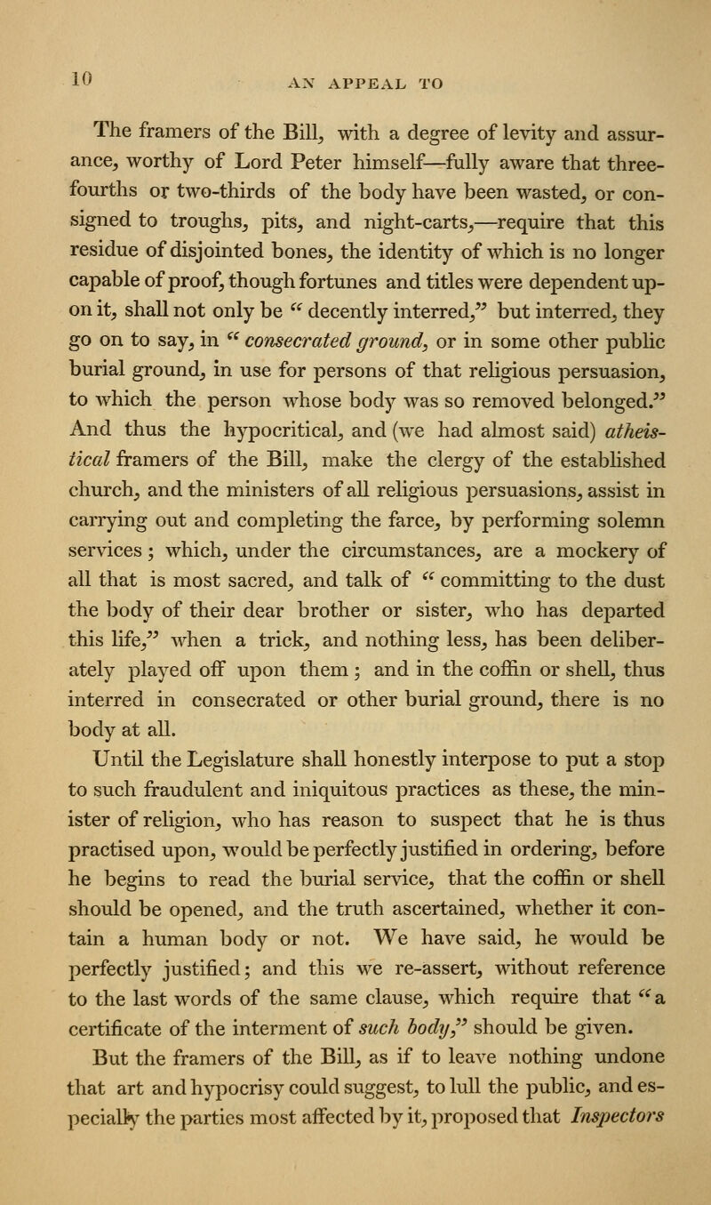 The framers of the Bill^ with a degree of levity and assur- ance^ worthy of Lord Peter himself—fully aware that three- fourths or two-thirds of the body have been wasted^ or con- signed to troughs^ pits, and night-carts,—require that this residue of disjointed bones, the identity of which is no longer capable of proof, though fortunes and titles were dependent up- on it, shall not only be ^^ decently interred,^^ but interred, they go on to say, in  consecrated ground^ or in some other public burial ground, in use for persons of that religious persuasion, to which the person whose body was so removed belonged/' And thus the hypocritical, and (we had almost said) atheis- tical framers of the Bill, make the clergy of the established church, and the ministers of all religious persuasions, assist in carrying out and completing the farce, by performing solemn services; which, under the circumstances, are a mockery of all that is most sacred, and talk of ^^ committing to the dust the body of their dear brother or sister, who has departed this life,'' when a trick, and nothing less, has been deliber- ately played oiF upon them ; and in the coffin or shell, thus interred in consecrated or other burial ground, there is no body at all. Until the Legislature shall honestly interpose to put a stop to such fraudulent and iniquitous practices as these, the min- ister of religion, who has reason to suspect that he is thus practised upon, would be perfectly justified in ordering, before he begins to read the burial service, that the coffin or shell should be opened, and the truth ascertained, whether it con- tain a human body or not. We have said, he would be perfectly justified; and this we re-assert, without reference to the last words of the same clause, which require that '^ a certificate of the interment of such body,'' should be given. But the framers of the BiU, as if to leave nothing undone that art and hypocrisy could suggest, to lull the public, and es- pecially the parties most affected by it, proposed that Inspectors