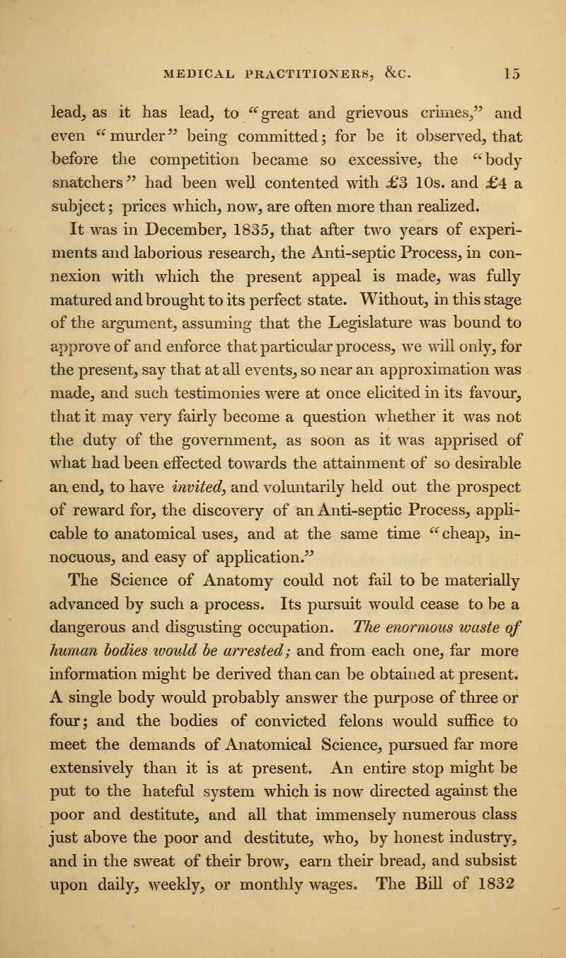 lead, as it has lead, to ^^ great and grievous crimes/^ and even ^'^murder^^ being committed; for be it observed, that before the competition became so excessive, the body snatchers^' had been well contented with £S 10s. and £4 a subject; prices which, now, are often more than reahzed. It was in December, 1835, that after two years of experi- ments and laborious research, the Anti-septic Process, in con- nexion with which the present appeal is made, was fully matured and brought to its perfect state. Without, in this stage of the argument, assuming that the Legislature was bound to approve of and enforce that particular process, we will only, for the present, say that at all events, so near an approximation was made, and such testimonies were at once elicited in its favour, that it may very fairly become a question whether it was not the duty of the government, as soon as it was apprised of what had been effected towards the attainment of so desirable an end, to have invited, and voluntarily held out the prospect of reward for, the discovery of an Anti-septic Process, appU- cable to anatomical uses, and at the same time ^' cheap, in- nocuous, and easy of application.^^ The Science of Anatomy could not fail to be materially advanced by such a process. Its pursuit would cease to be a dangerous and disgusting occupation. The enormous waste of human bodies ivould be arrested; and from each one, far more information might be derived than can be obtained at present. A single body would probably answer the purpose of three or four; and the bodies of convicted felons would suffice to meet the demands of Anatomical Science, pursued far more extensively than it is at present. An entire stop might be put to the hateful system which is now directed against the poor and destitute, and all that immensely numerous class just above the poor and destitute, who, by honest industry, and in the sweat of their brow, earn their bread, and subsist upon daily, weekly, or monthly wages. The Bill of 1832