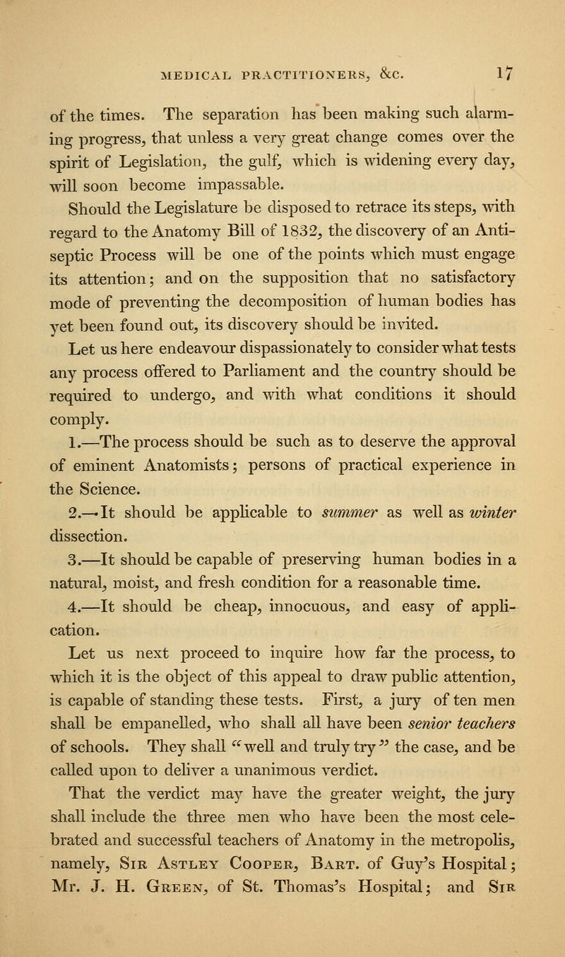 of the times. The separation has been making such alarm- ing progress, that unless a very great change comes over the spirit of Legislation, the gulf, which is widening every day, will soon become impassable. Should the Legislature be disposed to retrace its steps, with regard to the Anatomy Bill of 1832, the discovery of an Anti- septic Process will be one of the points which must engage its attention; and on the supposition that no satisfactory mode of preventing the decomposition of human bodies has yet been found out, its discovery should be invited. Let us here endeavour dispassionately to consider what tests any process offered to Parliament and the country should be required to undergo, and with what conditions it should comply. 1.—The process should be such as to deserve the approval of eminent Anatomists; persons of practical experience in the Science. 2.—It should be applicable to summer as well as winter dissection. 3.—It should be capable of preserving human bodies in a natural, moist, and fresh condition for a reasonable time. 4.—It should be cheap, innocuous, and easy of apph- cation. Let us next proceed to inquire how far the process, to which it is the object of this appeal to draw public attention, is capable of standing these tests. First, a jury of ten men shall be empanelled, who shall all have been senior teachers of schools. They shall ^^well and truly try ^^ the case, and be called upon to deliver a unanimous verdict. That the verdict may have the greater weight, the jury shall include the three men who have been the most cele- brated and successful teachers of Anatomy in the metropolis, namely. Sir Astley Cooper, Bart, of Guy's Hospital; Mr. J. H. Green, of St. Thomas's Hospital; and Sir