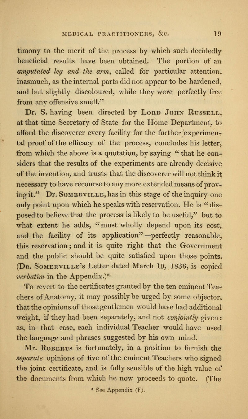 timony to the merit of the process by which such decidedly beneficial results have been obtained. The portion of an amputated leg and the arm, called for particular attention^ inasmuch^ as the internal parts did not appear to be hardened, and but slightly discoloured, while they were perfectly free from any offensive smell/' Dr. S. having been directed by Lord John Russell, at that time Secretary of State for the Home Department, to afford the discoverer every facility for the further^experimen- tal proof of the efficacy of the process, concludes his letter^ from which the above is a quotation, by saying '' that he con- siders that the results of the experiments are already decisive of the invention, and trusts that the discoverer will not think it necessary to have recourse to any more extended means of prov- ing it.'' Dr. SoMERViLLE,has in this stage of the inquiry one only point upon which he speaks with reservation. He is ^'^ dis- posed to believe that the process is likely to be useful/' but to what extent he adds, must wholly depend upon its cost^ and the facility of its application—perfectly reasonable^ this reservation; and it is quite right that the Government and the public should be quite satisfied upon those points, (Dr. Somerville's Letter dated March 10^, 1836, is copied verbatim in the Appendix.)* To revert to the certificates granted by the ten eminent Tea- chers of Anatomy, it may possibly be urged by some objector, that the opinions of those gentlemen would have had additional weight, if they had been separately, and not conjointly given: as, in that case^ each individual Teacher would have used the language and phrases suggested by his own mind. Mr. Roberts is fortunately, in a position to furnish the separate opinions of five of the eminent Teachers who signed the joint certificate;, and is fully sensible of the high value of the documents from which he now proceeds to quote. (The