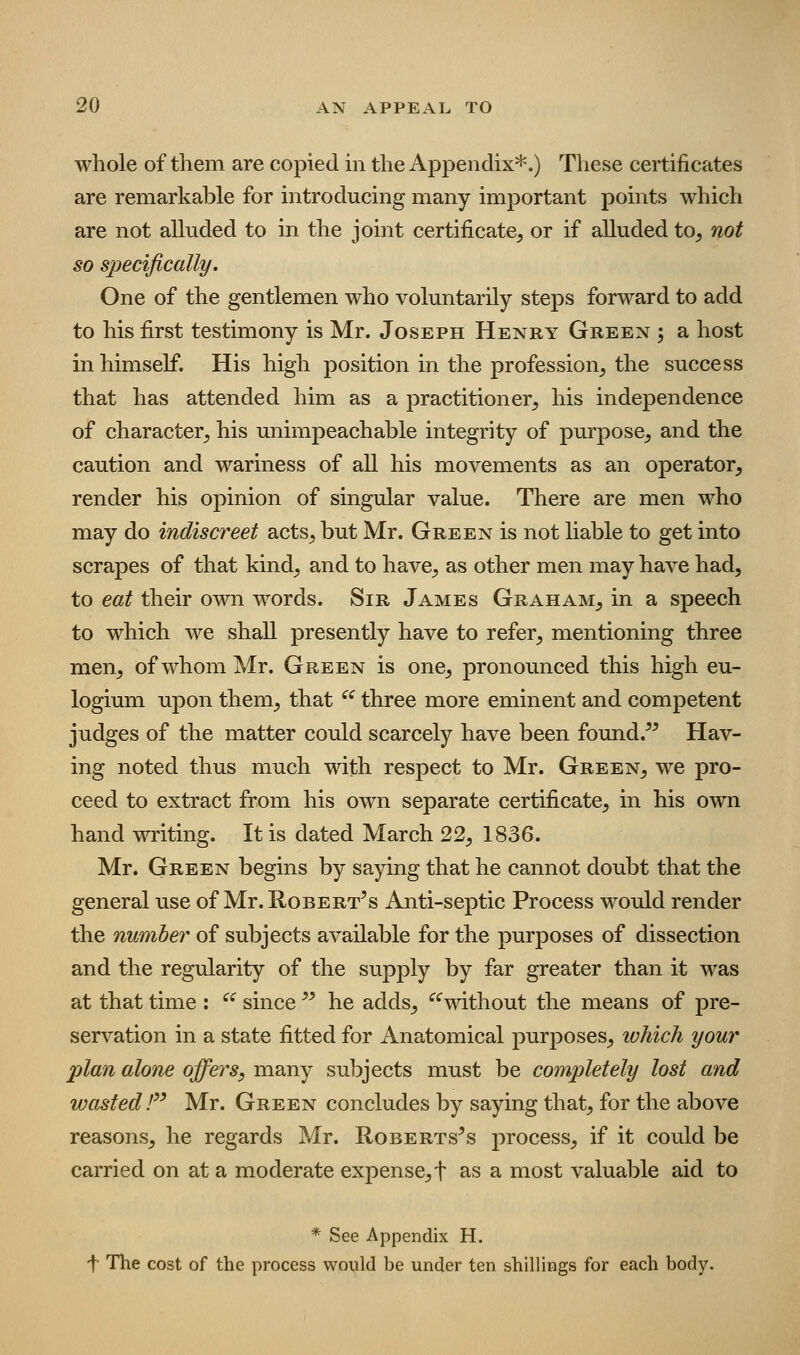 whole of them are copied in the Appendix*.) These certificates are remarkable for introducing many important points which are not allnded to in the joint certificate^ or if alluded to^ not so specifically. One of the gentlemen who voluntarily steps forward to add to his first testimony is Mr. Joseph Henry Green ; a host in himself. His high position in the profession^ the success that has attended him as a practitioner^ his independence of character^ his unimpeachable integrity of purpose^ and the caution and wariness of all his movements as an operator, render his opinion of singular value. There are men who may do indiscreet acts^, but Mr. Green is not hable to get into scrapes of that kind, and to have, as other men may have had, to eat their own words. Sir James Graham, in a speech to which we shall presently have to refer, mentioning three men, of whom Mr. Green is one, pronounced this high eu- logium upon them, that  three more eminent and competent judges of the matter could scarcely have been found.^^ Hav- ing noted thus much with respect to Mr. Green, we pro- ceed to extract from his own separate certificate, in his own hand writing. It is dated March 22, 1836. Mr. Green begins by saying that he cannot doubt that the general use of Mr. Robertas Anti-septic Process woidd render the number of subjects available for the purposes of dissection and the regularity of the supply by far greater than it was at that time : ^^ since  he adds, ^'^without the means of pre- servation in a state fitted for Anatomical purposes, ivhich your plan alone offers, many subjects must be completely lost and wasted F' Mr. Green concludes by saying that, for the above reasons, he regards Mr. Roberts^s process, if it could be carried on at a moderate expense, f as a most valuable aid to * See Appendix H. f The cost of the process would be under ten shillings for each body.