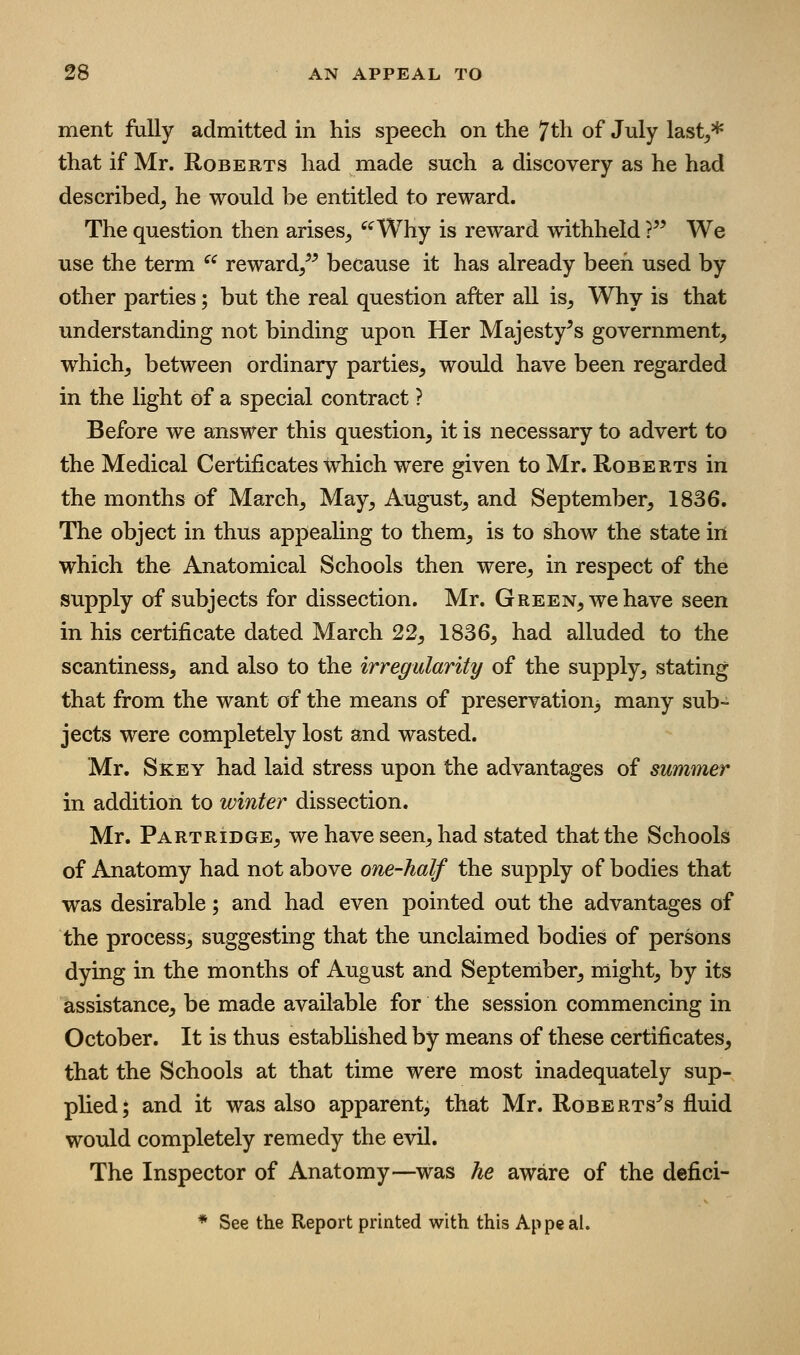 ment fully admitted in his speech on the 7th of July last^* that if Mr. Roberts had made such a discovery as he had described, he would be entitled to reward. The question then arises, ^^Why is reward withheld ?^^ We use the term ^^ reward/^ because it has already been used by other parties; but the real question after all is. Why is that understanding not binding upon Her Majesty^s government, which, between ordinary parties, would have been regarded in the light of a special contract ? Before we answer this question, it is necessary to advert to the Medical Certificates which were given to Mr. Roberts in the months of March, May, August, and September, 1836. The object in thus appealing to them, is to show the state in which the Anatomical Schools then were, in respect of the supply of subjects for dissection. Mr. Green, we have seen in his certificate dated March 22, 1836, had alluded to the scantiness, and also to the irregularity of the supply, stating that from the want of the means of preservation^ many sub- jects were completely lost and wasted. Mr. Skey had laid stress upon the advantages of summer in addition to winter dissection. Mr. Partridge, we have seen, had stated that the Schools of Anatomy had not above one-half the supply of bodies that was desirable; and had even pointed out the advantages of the process, suggesting that the unclaimed bodies of persons dying in the months of August and September, might, by its assistance, be made available for the session commencing in October. It is thus established by means of these certificates, that the Schools at that time were most inadequately sup- plied; and it was also apparent, that Mr. Roberts^s fluid would completely remedy the evil. The Inspector of Anatomy—was he aware of the defici- * See the Report printed with this Appeal.