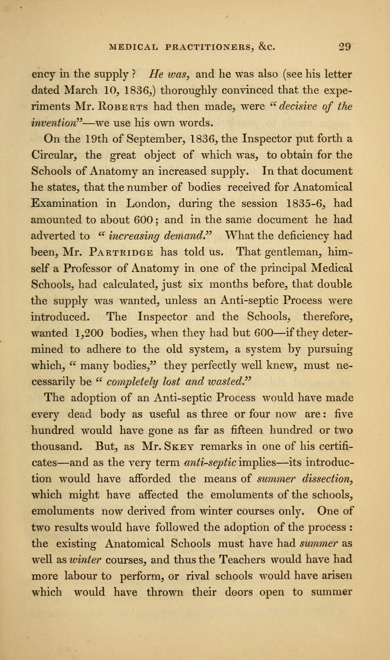 ency in the supply ? He ivas, and he was also (see his letter dated March 10^ 1836^) thoroughly convinced that the expe- riments Mr. Robe rts had then made, were ^ decisive of the inventiorv—we use his own words. On the 19th of September, 1836, the Inspector put forth a Circular, the great object of which was, to obtain for the Schools of Anatomy an increased supply. In that document he states, that the number of bodies received for Anatomical Examination in London, during the session 1835-6, had amounted to about 600; and in the same document he had adverted to ^^ increasing demand.^' What the deficiency had been, Mr. Partridge has told us. That gentleman, him- self a Professor of Anatomy in one of the principal Medical Schools, had calculated, just six months before, that double the supply was wanted, unless an Anti-septic Process were introduced. The Inspector and the Schools, therefore, wanted 1,200 bodies, when they had but 600—if they deter- mined to adhere to the old system, a system by pursuing which,  many bodies,^^ they perfectly well knew, must ne- cessarily be ^^ completely lost and wasted The adoption of an Anti-septic Process would have made every dead body as useful as three or four now are: five hundred would have gone as far as fifteen hundred or two thousand. But, as Mr. Skey remarks in one of his certifi- cates—and as the very term antiseptic imphes—its introduc- tion would have afforded the means of summer dissection, which might have afi*ected the emoluments of the schools, emoluments now derived from winter courses only. One of two results would have followed the adoption of the process : the existing Anatomical Schools must have had summer as well as winter courses, and thus the Teachers would have had more labour to perform, or rival schools would have arisen which would have thrown their doors open to summer