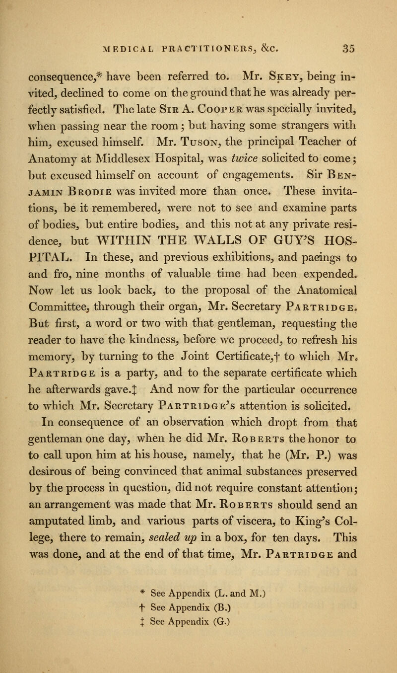 consequence^^ have been referred to. Mr. Skey, being in- vited^ declined to come on the ground that he was already per- fectly satisfied. The late Sir A. Coop e r was specially invited, when passing near the room; but having some strangers with him, excused himself. Mr. Tuson, the principal Teacher of Anatomy at Middlesex Hospital, was twice solicited to come; but excused himself on account of engagements. Sir Ben- jamin Brodie was invited more than once. These invita- tions, be it remembered, were not to see and examine parts of bodiesj but entire bodies, and this not at any private resi- dence, but WITHIN THE WALLS OF GUY^S HOS- PITAL. In these, and previous exhibitions, and pacings to and fro, nine months of valuable time had been expended. Now let us look back, to the proposal of the Anatomical Committee, through their organ, Mr. Secretary PARXRiDOEe But first, a word or two with that gentleman, requesting the reader to have the kindness, before we proceed, to refresh his memory, by turning to the Joint Certificate,t to which Mr, Partridge is a party, and to the separate certificate which he afterwards gave.J And now for the particular occurrence to which Mr. Secretary Partridge's attention is solicited* In consequence of an observation which dropt from that gentleman one day, when he did Mr. Roberts the honor to to call upon him at his house, namely, that he (Mr. P.) was desirous of being convinced that animal substances preserved by the process in question, did not require constant attention; an arrangement was made that Mr. Roberts should send an amputated hmb, and various parts of viscera, to King's Col- lege, there to remain, sealed up in a box, for ten days. This was done, and at the end of that time, Mr. Partridge and * See Appendix (L. and M.) t See Appendix (B.) X See Appendix (G.)