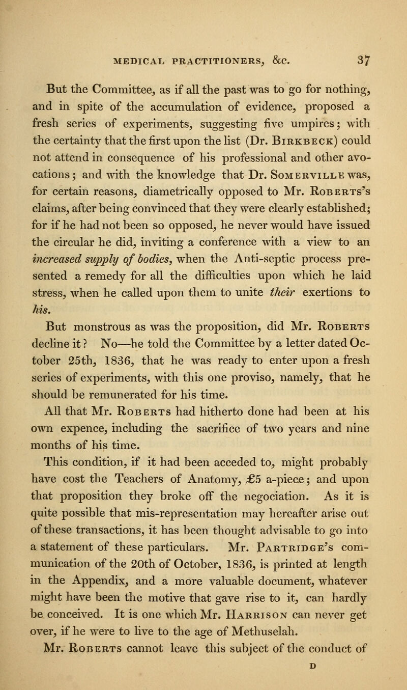 But the Committee, as if all the past was to go for nothing, and in spite of the accumulation of evidence, proposed a fresh series of experiments, suggesting five imipires; with the certainty that the first upon the hst (Dr. Birkbeck) could not attend in consequence of his professional and other avo- cations; and with the knowledge that Dr. Somerville was, for certain reasons, diametrically opposed to Mr. Roberts^s claims, after being convinced that they were clearly established; for if he had not been so opposed, he never would have issued the circular he did, inviting a conference with a view to an increased supply of bodies, when the Anti-septic process pre- sented a remedy for all the difficulties upon which he laid stress, when he called upon them to unite their exertions to his. But monstrous as was the proposition, did Mr. Roberts dechne it ? No—he told the Committee by a letter dated Oc- tober 25th, 1836, that he was ready to enter upon a fresh series of experiments, with this one proviso, namely, that he should be remunerated for his time. All that Mr. Roberts had hitherto done had been at his own expence, including the sacrifice of two years and nine months of his time. This condition, if it had been acceded to, might probably have cost the Teachers of Anatomy, £b a-piece; and upon that proposition they broke off the negociation. As it is quite possible that mis-representation may hereafter arise out of these transactions, it has been thought advisable to go into a statement of these particulars. Mr. Partridge^s com- munication of the 20th of October, 1836, is printed at length in the Appendix, and a more valuable document, whatever might have been the motive that gave rise to it, can hardly be conceived. It is one which Mr. Harrison can never get over, if he were to Hve to the age of Methuselah. Mr. Roberts cannot leave this subject of the conduct of