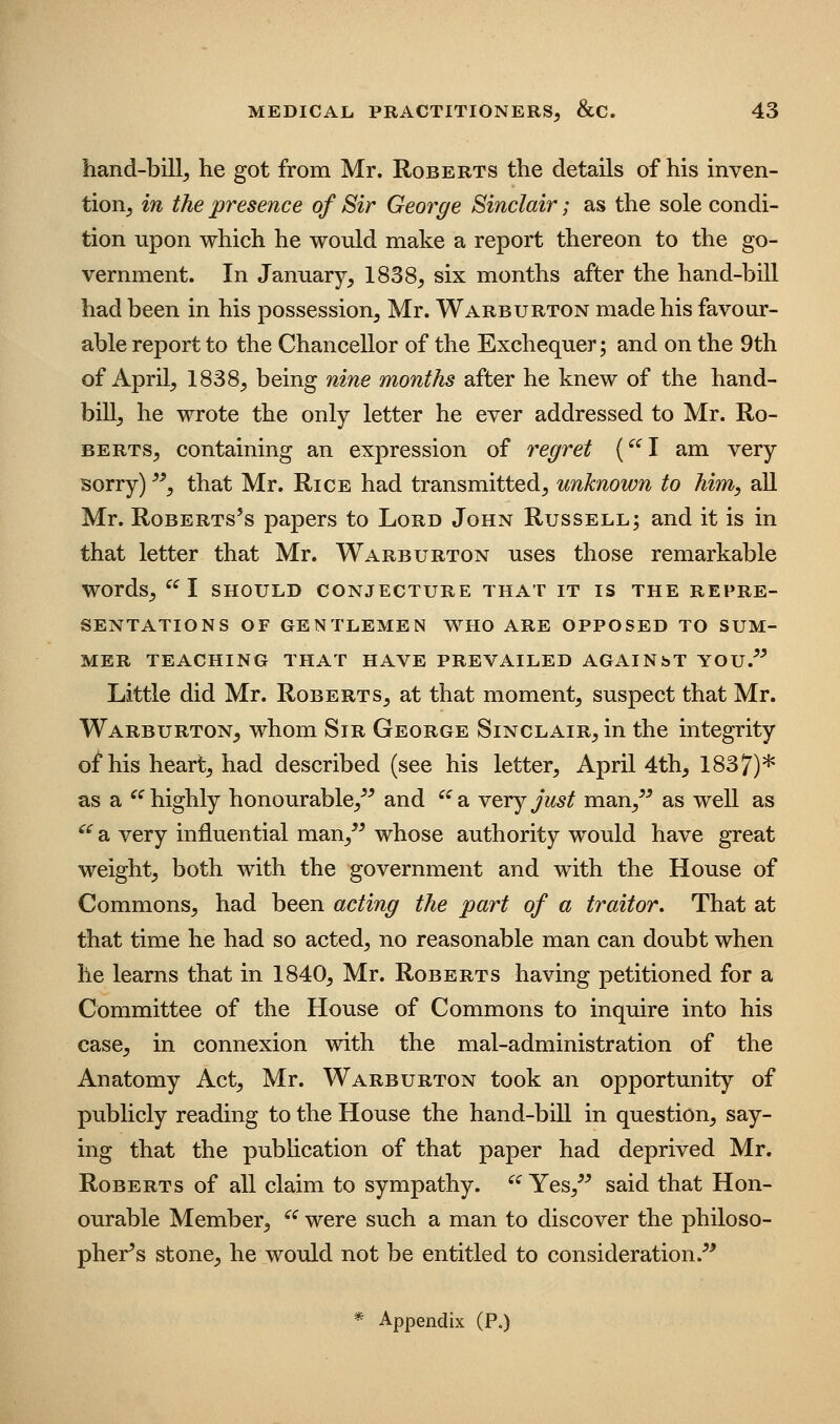 hand-bill^ he got from Mr. Roberts the details of his inven- tioRj in the presence of Sir George Sinclair; as the sole condi- tion upon which he would make a report thereon to the go- vernment. In January, 1838, six months after the hand-bill had been in his possession, Mr. Warburton made his favour- able report to the Chancellor of the Exchequer; and on the 9th of April, 1838, being nine months after he knew of the hand- bill, he wrote the only letter he ever addressed to Mr. Ro- berts, containing an expression of regret ('^l am very sorry) ^^, that Mr. Rice had transmitted, unknown to him, all Mr. Roberts's papers to Lord John Russell; and it is in that letter that Mr. Warburton uses those remarkable words, 1 SHOULD CONJECTURE THAT IT IS THE REPRE- SENTATIONS OF GENTLEMEN WHO ARE OPPOSED TO SUM- MER TEACHING THAT HAVE PREVAILED AGAINbT YOU.^^ Little did Mr. Roberts, at that moment, suspect that Mr. Warburton, whom Sir George Sinclair, in the integrity of his heart, had described (see his letter, April 4th, 1837)* as a '^ highly honourable,^^ and ^^ a very just man,^^ as well as ^^ a very influential man,^^ whose authority w^ould have great weight, both with the government and with the House of Commons, had been acting the part of a traitor. That at that time he had so acted, no reasonable man can doubt when he learns that in 1840, Mr. Roberts having petitioned for a Committee of the House of Commons to inquire into his case, in connexion with the mal-administration of the Anatomy Act, Mr. Warburton took an opportunity of publicly reading to the House the hand-bill in question, say- ing that the publication of that paper had deprived Mr. Roberts of all claim to sympathy. ^^ Yes,^^ said that Hon- ourable Member, ^^ were such a man to discover the philoso- pher's stone, he would not be entitled to consideration.^^ * Appendix (P.)