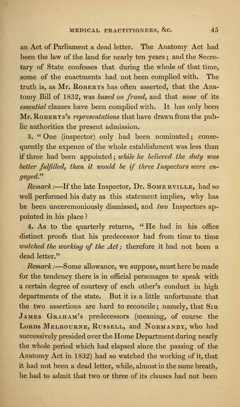 an Act of Parliament a dead letter. The Anatomy Act liad been the law of the land for nearly ten years; and the Secre- tary of State confesses that durmg the whole of that time^ some of the enactments had not been complied with. The truth is^ as Mr. Roberts has often asserted^ that the Ana- tomy Bill of 1832, was based on fraud, and that none of its essential clauses have been complied with. It has only been Mr. Roberts^s representations that have drawn from the pub- lic authorities the present admission. 3. ^'^One (inspector) only had been nominated; conse- quently the expence of the whole establishment was less than if three had been appointed; while he believed the duty was better fulfilled, than it would be if three Inspectors were en- gaged.'' Remark:—If the late Inspector, Dr. Somerville, had so well performed his duty as this statement implies, why has he been unceremoniously dismissed, and two Inspectors ap- pointed in his place ? 4. As to the quarterly returns, ^^ He had in his office distinct proofs that his predecessor had from time to time ivatched the working of the Act; therefore it had not been a dead letter.^^ Remark:—Some allowance, we suppose, must here be made for the tendency there is in official personages to speak with a certain degree of courtesy of each other's conduct in high departments of the state. But it is a httle unfortunate that the two assertions are hard to reconcile; namely, that Sir James Graham's predecessors (meaning, of course the Lords Melbourne, Russell, and Normanby, who had successively presided over the Home Department during nearly the whole period which had elapsed since the passing of the Anatomy Act in 1832) had so watched the working of it, that it had not been a dead letter, while, almost in the same breath, he had to admit that two or three of its clauses had not been