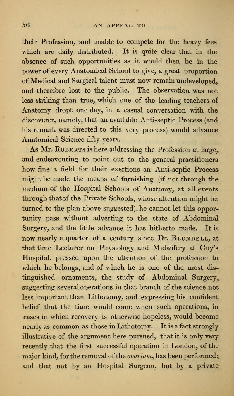 their Profession, and unable to compete for the heavy fees which are daily distributed. It is quite clear that in the absence of such opportunities as it would then be in the power of every Anatomical School to give, a great proportion of Medical and Surgical talent must now remain undeveloped^ and therefore lost to the public. The observation was not less striking than true, which one of the leading teachers of Anatomy dropt one day, in a casual conversation with the discoverer, namely, that an available Anti-septic Process (and his remark was directed to this very process) would advance Anatomical Science fifty years. As Mr. Roberts is here addressing the Profession at large,,, and endeavouring to point out to the general practitioners how fine a field for their exertions an Anti-septic Process, might be made the means of ftirnishing (if not through the medium of the Hospital Schools of Anatomy, at all events, through that of the Private Schools, whose attention might be turned to the plan above suggested), he cannot let this oppor- tunity pass without adverting to the state of Abdominal Surgery,^ and the little advance it has hitherto made. It is now nearly a quarter of a century since Dr. Blundell, at that time Lecturer on Physiology and Midwifery at Guy's Hospital, pressed upon the attention of the profession to which he belongs, and of which he is one of the most dis- tinguished ornaments, the study of Abdominal Surgery,, suggesting several operations in that branch of the science not less important than Lithotomy, and expressing his confident belief that the time would come when such operations, in cases in which recovery is otherwise hopeless, would become nearly as common as those in Lithotomy. It is a fact strongly illustrative of the argument here pursued, that it is only very recently that the first successful operation in London, of the major kind, for the removal of the ovayiiim, has been performed;, and that not by an Hospital Surgeon, but by a private