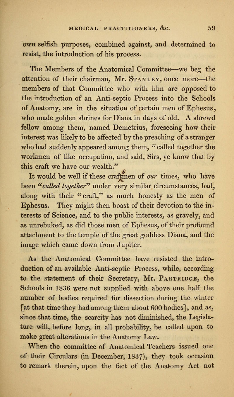 own selfish purposes^ combined against^ and determined to resist, the introduction of his process. The Members of the Anatomical Committee—we beg the attention of their chairman, Mr. Stanley, once more—the members of that Committee who with him are opposed to the introduction of an Anti-septic Process into the Schools of Anatomy, are in the situation of certain men of Ephesus, who made golden shrines for Diana in days of old. A shrewd fellow among them, named Demetrius, foreseeing how their interest was Hkely to be affected by the preaching of a stranger who had suddenly appeared among them, ^^ called together tlie workmen of Hke occupation, and said. Sirs, ye know that by this craft we have our wealth.^^ It would be well if these craftmen of our times, who have been ''called together^' under very similar circumstances, had, along with their craft,^^ as much honesty as the men of Ephesus. They might then boast of their devotion to the in- terests of Science, and to the public interests, as gravely, and as unrebuked, as did those men of Ephesus, of their profound attachment to the temple of the great goddess Diana, and the image which came down from Jupiter. As the Anatomical Committee have resisted the intro- duction of an available Anti-septic Process, while, according to the statement of their Secretary, Mr. Partridge, the Schools in 1836 were not supplied with above one half the number of bodies required for dissection during the winter [at that time they had among them about 600 bodies], and as, since that time, the scarcity has not diminished, the Legisla- ture will, before long, in all probability, be called upon to make great alterations in the Anatomy Law. When the committee of Anatomical Teachers issued one of their Circulars (in December, 1837), they took occasion to remark therein, upon the fact of the Anatomy Act not