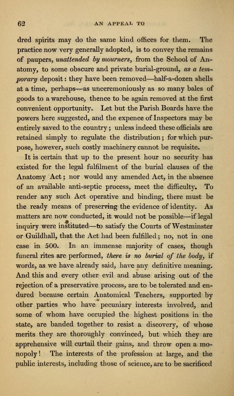 dred spirits may do the same kind offices for them. Tlie practice now very generally adopted, is to convey the remains of paupers, unattended by mourners, from the School of An- atomy, to some obscure and private burial-ground, as a tem^ porary deposit: they have been removed—^half-a-dozen shells at a time, perhaps-^as unceremoniously as so many bales of goods to a warehouse, thence to be again removed at the first convenient opportunity. Let but the Parish Boards have the powers here suggested, and the expence of Inspectors may be entirely saved to the country; unless indeed these officials are retained simply to regulate the distribution; for which pur- pose, however, such costly machinery cannot be requisite. It is certain that up to the present hour no security has existed for the legal fulfilment of the burial clauses of the Anatomy Act; nor would any amended Act, in the absence of an available anti-septic process, meet the difficulty. To render any such Act operative and binding, there must be the ready means of preserving the evidence of identity. As matters are now conducted, it would not be possible—if legal inquiry were instituted—to satisfy the Courts of Westminster or Guildhall, that the Act had been fulfilled; no, not in one case in 500. In an immense majority of cases, though funeral rites are performed, there is no burial of the body, if words, as we have already said, have any definitive meaning. And this and every other evil and abuse arising out of the rejection of a preservative process, are to be tolerated and en- dured because certain Anatomical Teachers, supported by other parties who have pecuniary interests involved, and some of whom have occupied the highest positions in the state, are banded together to resist a discovery, of whose merits they are thoroughly convinced, but which they are apprehensive will curtail their gains, and throw open a mo- nopoly 1 The interests of the profession at large, and the public interests, including those of science, are to be sacrificed