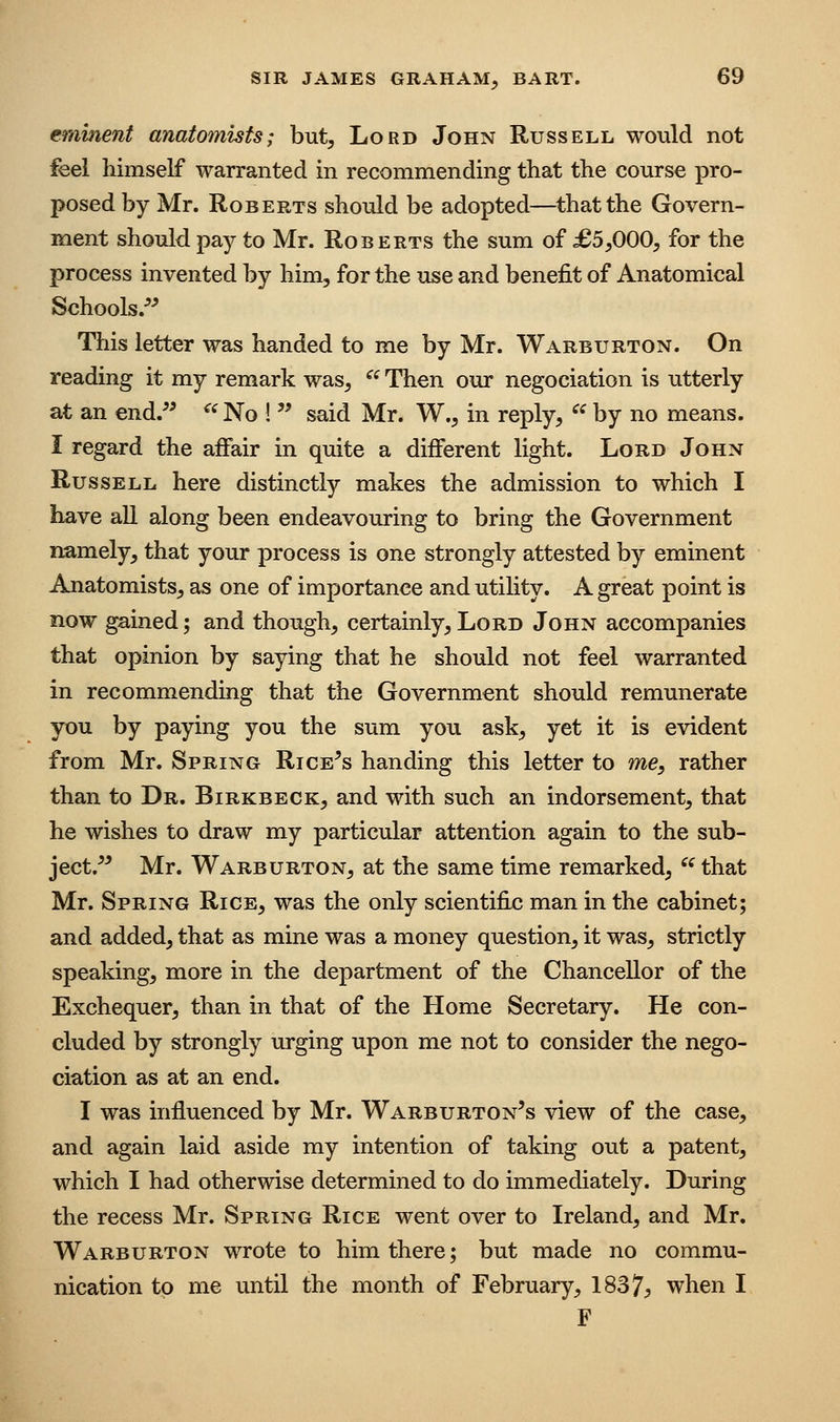 eminent anatomists; but. Lord John Russell would not feel himself warranted in recommending that the course pro- posed by Mr. Roberts should be adopted—^thatthe Govern- ment should pay to Mr. Roberts the sum of £5,000, for the process invented by him, for the use and benefit of Anatomical Schools.^^ This letter was handed to me by Mr. Warburton. On reading it my remark was, ^^ Then our negociation is utterly at an end.^^ ^^No ! '^ said Mr. W., in reply,  by no means. I regard the affair in quite a diiferent light. Lord John Russell here distinctly makes the admission to which I have all along been endeavouring to bring the Government namely, that your process is one strongly attested by eminent Anatomists, as one of importance and utility. A great point is now gained; and though, certainly,Lord John accompanies that opinion by saying that he should not feel warranted in recommending that the Government should remunerate you by paying you the sum you ask, yet it is evident from Mr. Spring Rice's handing this letter to me, rather than to Dr. Birkbeck, and with such an indorsement, that he wishes to draw my particular attention again to the sub- ject.^' Mr. Warburton, at the same time remarked,  that Mr. Spring Rice, was the only scientifix; man in the cabinet; and added, that as mine was a money question, it was, strictly speaking, more in the department of the Chancellor of the Exchequer, than in that of the Home Secretary. He con- cluded by strongly urging upon me not to consider the nego- ciation as at an end. I was influenced by Mr. Warburton's view of the case, and again laid aside my intention of taking out a patent, which I had otherwise determined to do immediately. During the recess Mr. Spring Rice went over to Ireland, and Mr. Warburton wrote to him there; but made no commu- nication to me until the month of February, 1837^ when I F