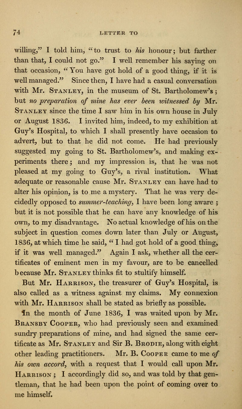willing/^ I told him, ^^to trust to his honour; but farther than that, I could not go/^ I well remember his saying on that occasion, ^'^ You have got hold of a good thing, if it is well managed/^ Since then, I have had a casual conversation with Mr. Stanley, in the museum of St. Bartholomew's; but no preparation of mine has ever been witnessed by Mr. Stanley since the time I saw him in his own house in July or August 1836. I invited him, indeed, to my exhibition at Guy's Hospital, to w^hich I shall presently have occasion to advert, but to that he did not come. He had previously suggested my going to St. Bartholomew's, and making ex- periments there; and my impression is, that he was not pleased at my going to Guy's, a rival institution. What adequate or reasonable cause Mr. Stanley can have had to alter his opinion, is to me a mystery. That he was very de- cidedly opposed to summer-teaching, I have been long aware ; but it is not possible that he can have any knowledge of his own, to my disadvantage. No actual knowledge of his on the subject in question comes down later than July or August, 1836, at which time he said, ^' I had got hold of a good thing, if it was well managed. Again I ask, whether all the cer- tificates of eminent men in my favour, are to be cancelled b ecause Mr. Stanley thinks fit to stultify himself. But Mr. Harrison, the treasurer of Guy's Hospital, is also called as a witness against my claims. My connexion with Mr. Harrison shall be stated as briefly as possible. in the month of June 1836, I was waited upon by Mr. Bransby Cooper, who had previously seen and examined sundry preparations of mine, and had signed the same cer- tificate as Mr. Stanley and Sir B. Brodie, along with eight other leading practitioners. Mr. B. Cooper came to me of his own accord, with a request that I would call upon Mr. Harrison ; I accordingly did so, and was told by that gen- tleman, that he had been upon the point of coming over to me himself.