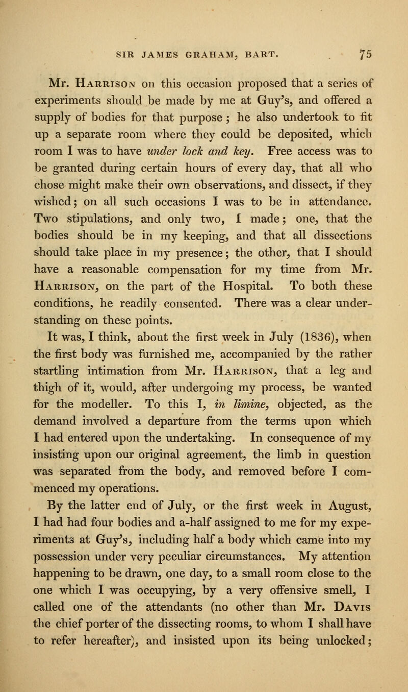 Mr. Harrison on this occasion proposed that a series of experiments should be made by me at Guy^s, and offered a supply of bodies for that purpose; he also undertook to fit up a separate room where they could be deposited, which room I was to have under lock and key. Free access was to be granted during certain hours of every day, that all who chose might make their own observations, and dissect, if they wished; on all such occasions I was to be in attendance. Two stipulations, and only two, I made; one, that the bodies should be in my keeping, and that all dissections should take place in my presence; the other, that I should have a reasonable compensation for my time from Mr. Harrison, on the part of the Hospital. To both these conditions, he readily consented. There was a clear under- standing on these points. It was, I think, about the first week in July (1836), when the first body was furnished me, accompanied by the rather startling intimation from Mr. Harrison, that a leg and thigh of it, would, after undergoing my process, be wanted for the modeller. To this I, m limine, objected, as the demand involved a departure from the terms upon which I had entered upon the undertaking. In consequence of my insisting upon our original agreement, the limb in question was separated from the body, and removed before I com- menced my operations. By the latter end of July, or the first week in August, I had had four bodies and a-half assigned to me for my expe- riments at Guy's, including half a body which came into my possession under very peculiar circumstances. My attention happening to be drawn, one day, to a small room close to the one which I was occupying, by a very offensive smell, I called one of the attendants (no other than Mr. Davis the chief porter of the dissecting rooms, to whom I shall have to refer hereafter), and insisted upon its being unlocked;