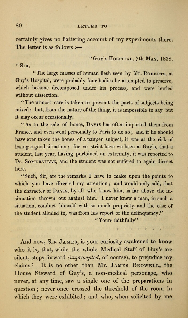 certainly gives no flattering account of my experiments there. The letter is as follows :— Guy's Hospital, 7th May, 1838. Sir,  The large masses of human flesh seen by Mr. Roberts, at Guy's Hospital, were probably four bodies he attempted to preserve, which became decomposed under his process, and were buried without dissection. The utmost care is taken to prevent the parts of subjects being mixed j but, from the nature of the thing, it is impossible to say but it may occur occasionally.  As to the sale of bones, Davis has often imported them from France, and even went personally to Paris to do so ; and if he should have ever taken the bones of a pauper subject, it was at the risk of losing a good situation ; for so strict have we been at Guy's, that a student, last year, having purloined an extremity, it was reported to Dr. SoMERviLLE, and the student was not sufiered to again dissect here. Such, Sir, are the remarks I have to make upon the points to which you have directed my attention ; and would only add, that the character of Davis, by all who know him, is far above the in- sinuation thrown out against him. I never knew a man, in such a situation, conduct himself with so much propriety, and the case of the student alluded to, was from his report of the dehnquency. Yours faithfully And now, Sir James^ is your curiosity awakened to know who it is, that, while the whole Medical Staff of Guy's are silent, steps forward (unprompted, of course), to prejudice my claims ? It is no other than Mr. James Browell^ the House Steward of Guy's, a non-medical personage, who never, at any time, saw a single one of the preparations in question; never once crossed the threshold of the room in which they were exhibited; and who, when solicited by me