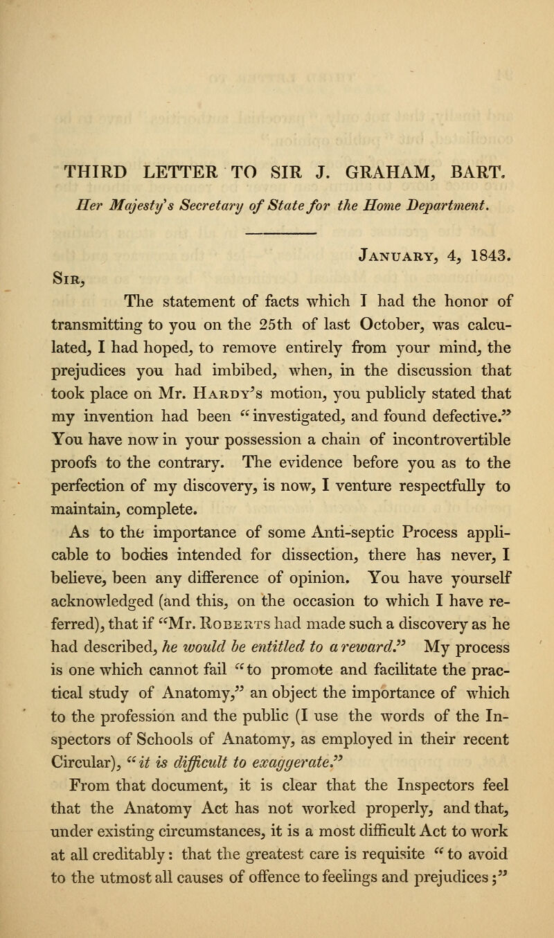 Her Majesty s Secretary of State for the Home Department. January, 4, 1843. Sir, The statement of facts which I had the honor of transmitting to you on the 25th of last October, was calcu- lated, I had hoped, to remove entirely from your mind, the prejudices you had imbibed, when, in the discussion that took place on Mr. Hardy^s motion, you pubHcly stated that my invention had been ^^ investigated, and found defective/* You have now in your possession a chain of incontrovertible proofs to the contrary. The evidence before you as to the perfection of my discovery, is now, I venture respectfully to maintain, complete. As to the importance of some Anti-septic Process appli- cable to bodies intended for dissection, there has never, I believe, been any difference of opinion. You have yourself acknowledged (and this, on the occasion to which I have re- ferred), that if ^^Mr. Roberts had made such a discovery as he had described, he would be entitled to a reward^ My process is one which cannot fail '^^ to promote and facilitate the prac- tical study of Anatomy,^^ an object the importance of which to the profession and the public (I use the words of the In- spectors of Schools of Anatomy, as employed in their recent Circular), ^Ht is difficult to exaggerate.^' From that document, it is clear that the Inspectors feel that the Anatomy Act has not worked properly, and that, under existing circumstances, it is a most difficult Act to work at all creditably: that the greatest care is requisite  to avoid to the utmost all causes of offence to feelings and prejudices ;^*