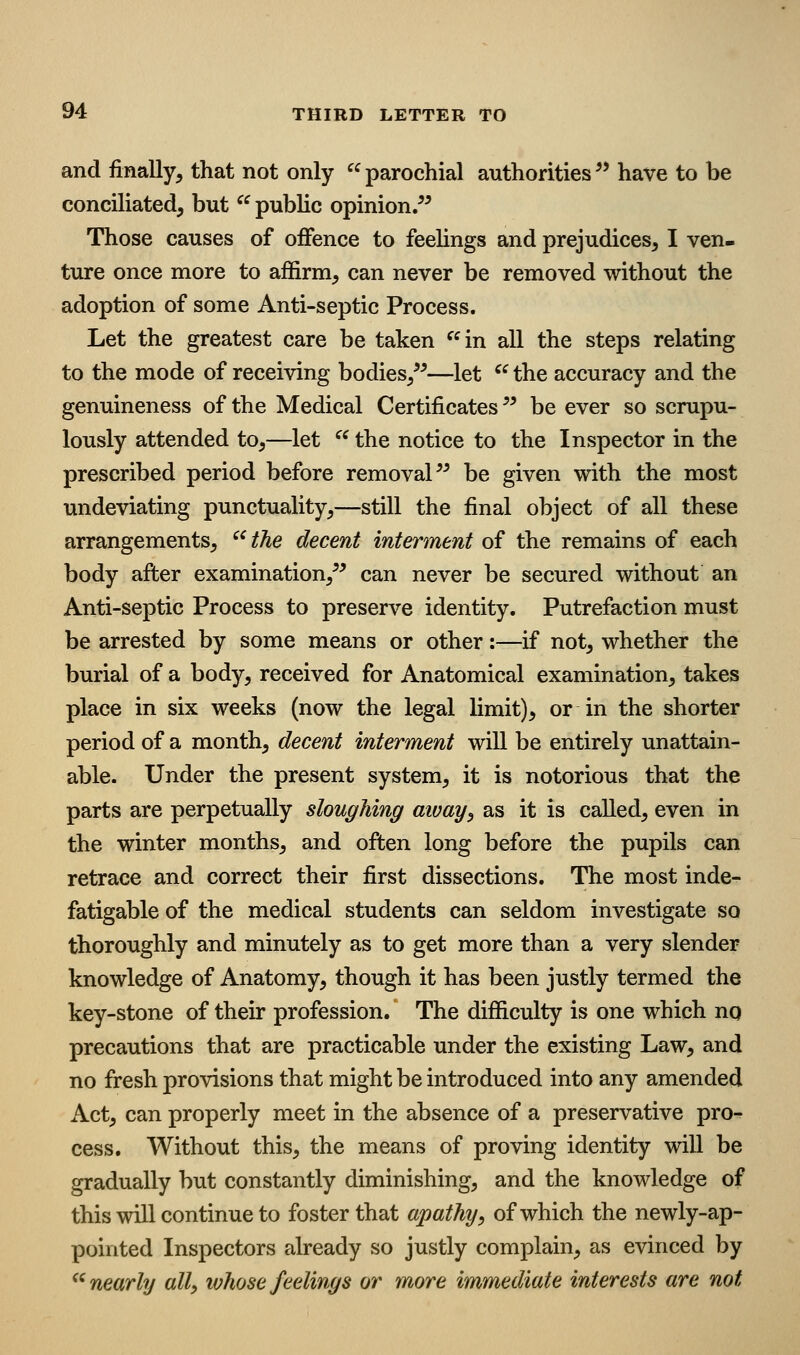 and finally, that not only parochial authorities^* have to be conciliated, but ^^ public opinion/* Those causes of offence to feeUngs and prejudices, I ven- ture once more to affirm, can never be removed without the adoption of some Anti-septic Process. Let the greatest care be taken ^^in all the steps relating to the mode of receiving bodies,**—let ^^ the accuracy and the genuineness of the Medical Certificates ** be ever so scrupu- lously attended to,—let  the notice to the Inspector in the prescribed period before removal** be given with the most undeviating punctuality,—still the final object of all these arrangements,  the decent interment of the remains of each body after examination,** can never be secured without an Anti-septic Process to preserve identity. Putrefaction must be arrested by some means or other:—if not, whether the burial of a body, received for Anatomical examination, takes place in six weeks (now the legal limit), or in the shorter period of a month, decent interment will be entirely unattain- able. Under the present system, it is notorious that the parts are perpetually sloughing aivay^ as it is called, even in the winter months, and often long before the pupils can retrace and correct their first dissections. The most inde- fatigable of the medical students can seldom investigate so thoroughly and minutely as to get more than a very slender knowledge of Anatomy, though it has been justly termed the key-stone of their profession. The difficulty is one which nq precautions that are practicable under the existing Law, and no fresh provisions that might be introduced into any amended x\ct, can properly meet in the absence of a preservative pro^ cess. Without this, the means of proving identity will be gradually but constantly diminishing, and the knowledge of this will continue to foster that apathy, of which the newly-ap- pointed Inspectors already so justly complain, as evinced by ^^ nearly all, whose feelings or more immediate interests are not