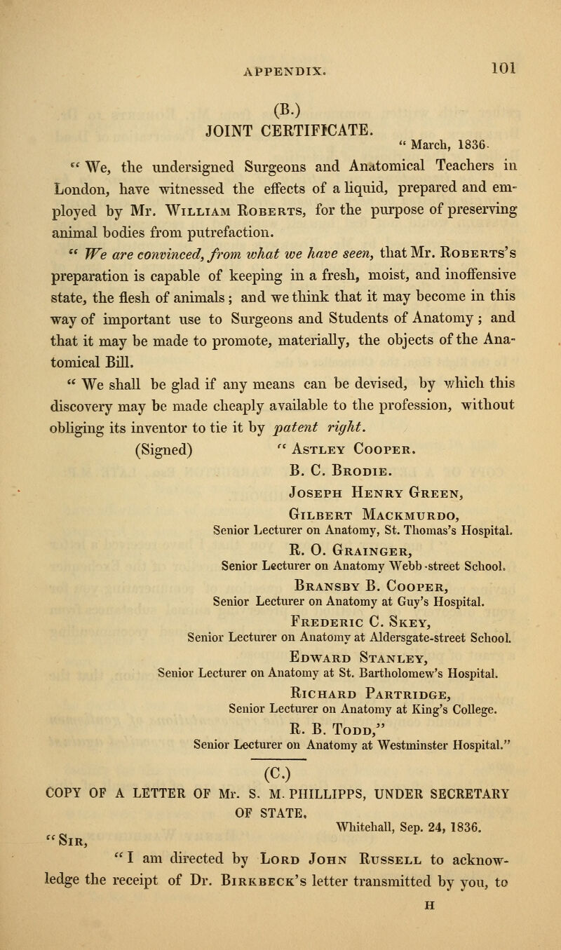 (B.) JOINT CERTIFICATE. '' March, 1836-  We, the undersigned Surgeons and Anatomical Teachers in London, have witnessed the effects of a liquid, prepared and em- ployed by Mr. William Roberts, for the purpose of preserving animal bodies from putrefaction.  We are convinced, from what we have seen, that Mr. Roberts's preparation is capable of keeping in a fresh, moist, and inoiFensive state, the flesh of animals; and we think that it may become in this way of important use to Surgeons and Students of Anatomy ; and that it may be made to promote, materially, the objects of the Ana- tomical Bill.  We shall be glad if any means can be devised, by v/hich this discovery may be made cheaply available to the profession, without obliging its inventor to tie it by patent right. (Signed) '* Astley Cooper. B. C. Brodie. Joseph Henry Green, Gilbert Mackmurdo, Senior Lecturer on Anatomy, St. Thomas's Hospital. R. 0. Grainger, Senior Lectm-er on Anatomy Webb -street School. Bransby B. Cooper, Senior Lecturer on Anatomy at Guy's Hospital. Frederic C. Skey, Senior Lecturer on Anatomy at Aldersgate-street School. Edward Stanley, Senior Lecturer on Anatomy at St. Bartholomew's Hospital. Richard Partridge, Senior Lecturer on Anatomy at King's College. R. B. Todd, Senior Lecturer on Anatomy at Westminster Hospital. (c.) COPY OF A LETTER OF Mr. S. M. PHILLIPPS, UNDER SECRETARY OF STATE, Whitehall, Sep. 24, 1836. Sir,  I am directed by Lord John Russell to acknow- ledge the receipt of Dr. Birkbeck's letter transmitted by you, to H