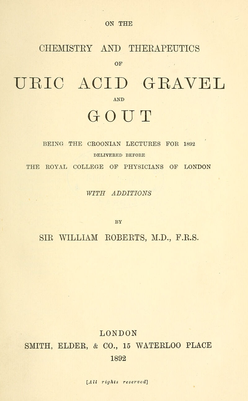 ON THE CHEMISTEY AND THERAPEUTICS OF URIC ACID GRAVEL AND GOUT BEING THE CEOONIAN LECTURES FOR 1892 DELIVERED BEFOEE THE ROYAL COLLEGE OF PHYSICIANS OF LONDON WITH ADDITIONS BY SIR WILLIAM BOBEKTS, M.D., F.R.S. LONDON SMITH, ELDER, & CO., 15 WATERLOO PLACE 1892 [All rights reserved}