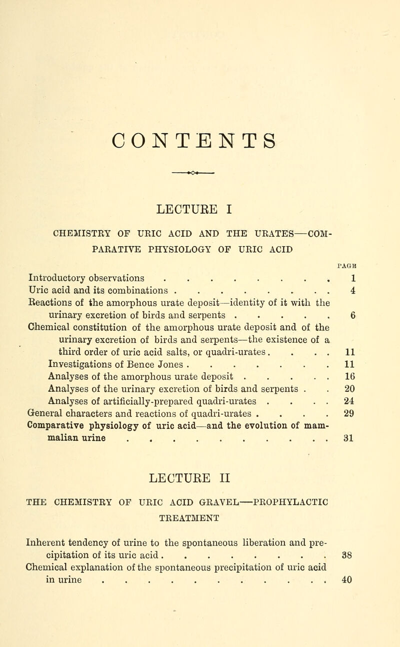 CONTENTS LECTUEE I CHEMISTRY OF URIC ACID AND THE URATES—COM- PARATIVE PHYSIOLOGY OF URIC ACID PAGB Introductory observations 1 Uric acid and its combinations 4 Keactions of the amorphous urate deposit—identity of it with the urinary excretion of birds and serpents 6 Chemical constitution of the amorphous urate deposit and of the urinary excretion of birds and serpents—the existence of a third order of uric acid salts, or quadri-urates. Investigations of Bence Jones Analyses of the amorphous urate deposit . Analyses of the urinary excretion of birds and serpents . Analyses of artificially-prepared quadri-urates . General characters and reactions of quadri-urates . Comparative physiology of uric acid—and the evolution of mam malian urine 31 LECTURE II THE CHEMISTRY OF URIC ACID GRAVEL PROPHYLACTIC TREATMENT Inherent tendency of urine to the spontaneous liberation and pre- cipitation of its uric acid 38 Chemical explanation of the spontaneous precipitation of uric acid in urine 40