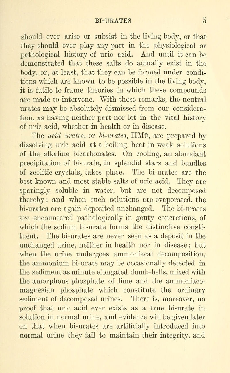 should ever arise or subsist in the living body, or that they should ever play any part in the physiological or pathological history of uric acid. And until it can be demonstrated that these salts do actually exist in the body, or, at least, that they can be formed under condi- tions which are known to be possible in the living body, it is futile to frame theories in which these compounds are made to intervene. With these remarks, the neutral urates may be absolutely dismissed from our considera- tion, as having neither part nor lot in the vital history of uric acid, whether in health or in disease. The acid urates, or bi-urates, HMu, are prepared by dissolving uric acid at a boiling heat in weak solutions of the alkaline bicarbonates. On cooling, an abundant precipitation of bi-urate, in splendid stars and bundles of zeolitic crystals, takes place. The bi-urates are the best known and most stable salts of uric acid. They are sparingly soluble in water, but are not decomposed thereby; and when such solutions are evaporated, the bi-urates are again deposited unchanged. The bi-urates are encountered pathologically in gouty concretions, of which the sodium bi-urate forms the distinctive consti- tuent. The bi-urates are never seen as a deposit in the unchanged urine, neither in health nor in disease; but when the urine undergoes ammoniacal decomposition, the ammonium bi-urate may be occasionally detected in the sediment as minute elongated dumb-bells, mixed with the amorphous phosphate of lime and the ammoniaco- magnesian phosphate which constitute the ordinary sediment of decomposed urines. There is, moreover, no proof that uric acid ever exists as a true bi-urate in solution in normal urine, and evidence will be given later on that when bi-urates are artificially introduced into normal urine they fail to maintain their integrity, and