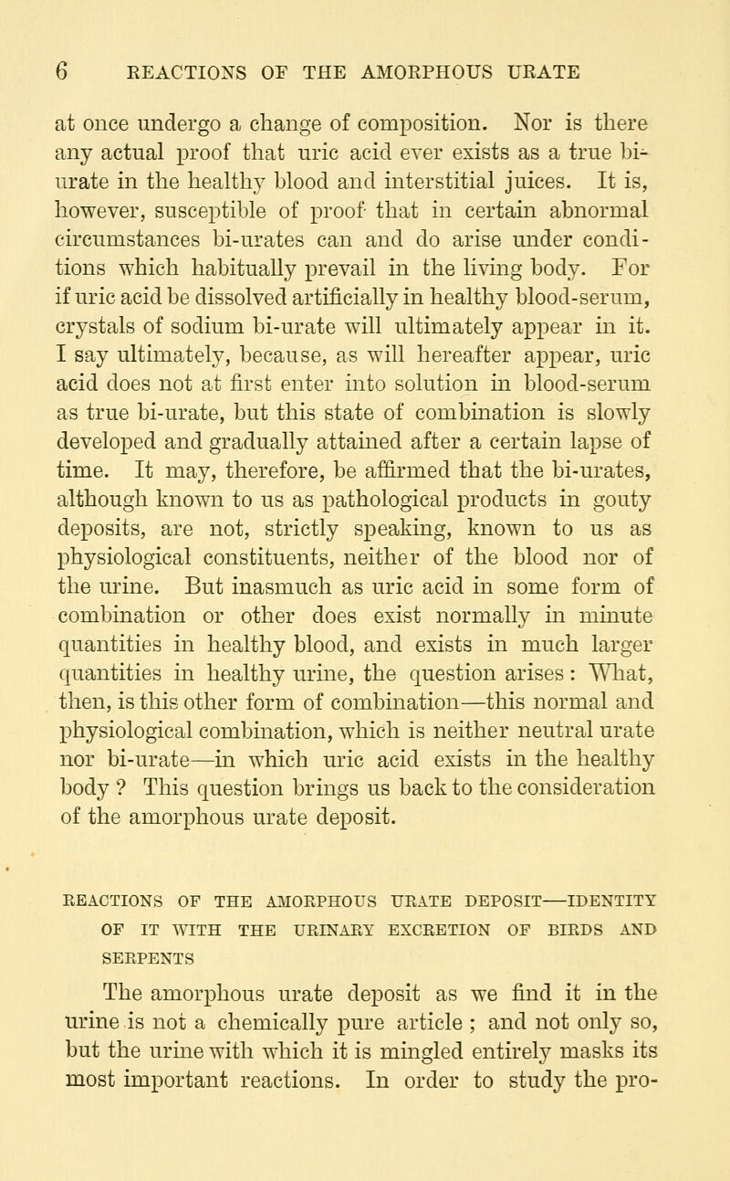 at once undergo a change of composition. Nor is there any actual proof that uric acid ever exists as a true bi- urate in the healthy blood and interstitial juices. It is, however, susceptible of proof that in certain abnormal circumstances bi-urates can and do arise under condi- tions which habitually prevail in the living body. For if uric acid be dissolved artificially in healthy blood-serum, crystals of sodium bi-urate will ultimately appear in it. I say ultimately, because, as will hereafter appear, uric acid does not at first enter into solution in blood-serum as true bi-urate, but this state of combination is slowly developed and gradually attained after a certain lapse of time. It may, therefore, be affirmed that the bi-urates, although known to us as pathological products in gouty deposits, are not, strictly speaking, known to us as physiological constituents, neither of the blood nor of the urine. But inasmuch as uric acid in some form of combination or other does exist normally in minute quantities in healthy blood, and exists in much larger quantities in healthy urine, the question arises: What, then, is this other form of combination—this normal and physiological combination, which is neither neutral urate nor bi-urate—in which uric acid exists in the healthy body ? This question brings us back to the consideration of the amorphous urate deposit. REACTIONS OF THE AMORPHOUS URATE DEPOSIT IDENTITY OF IT WITH THE URINARY EXCRETION OF BIRDS AND SERPENTS The amorphous urate deposit as we find it in the urine is not a chemically pure article ; and not only so, but the urine with which it is mingled entirely masks its most important reactions. In order to study the pro-