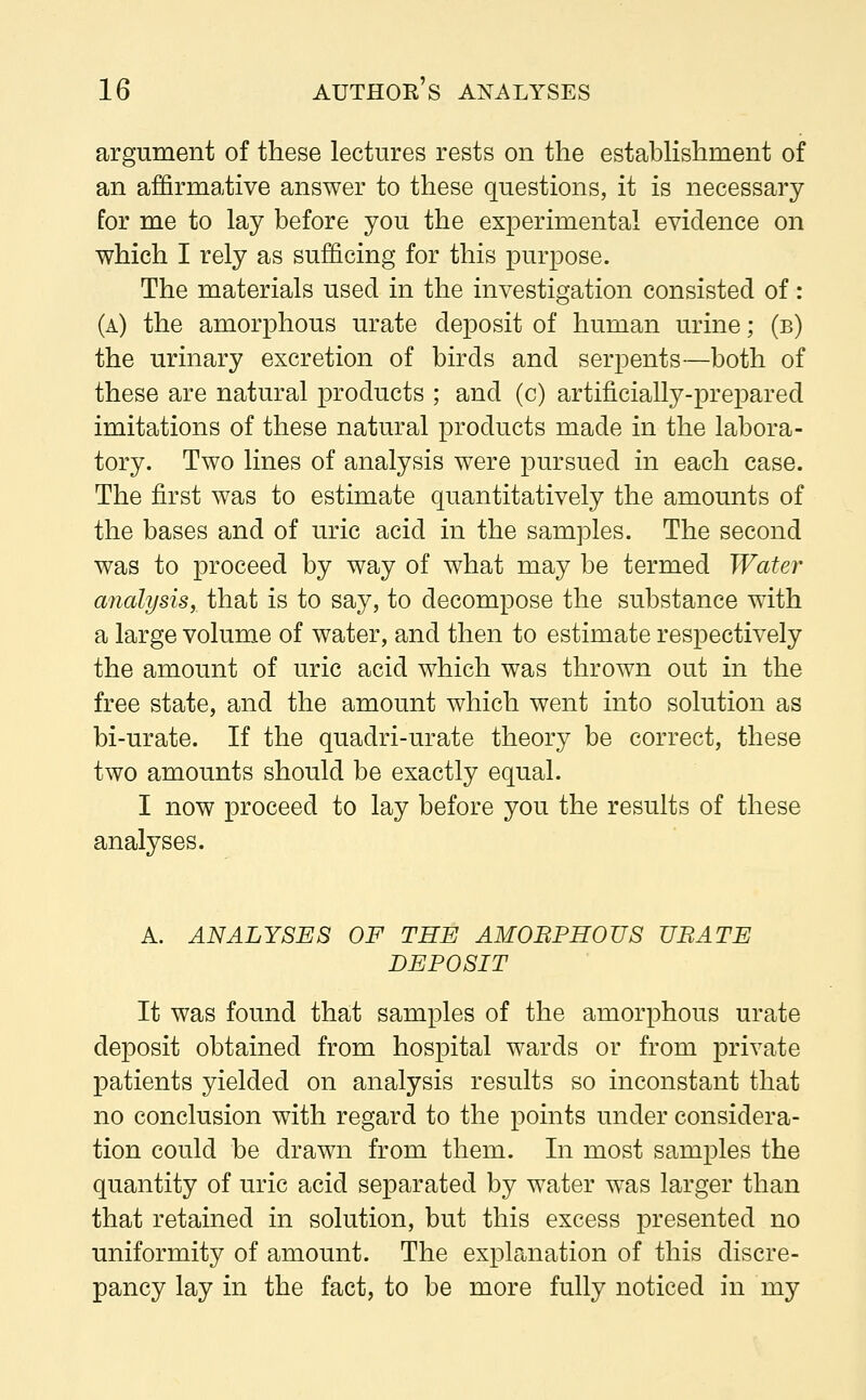 argument of these lectures rests on the establishment of an affirmative answer to these questions, it is necessary for me to lay before you the experimental evidence on which I rely as sufficing for this purpose. The materials used in the investigation consisted of: (a) the amorphous urate deposit of human urine; (b) the urinary excretion of birds and serpents—both of these are natural products ; and (c) artificially-prepared imitations of these natural products made in the labora- tory. Two lines of analysis were pursued in each case. The first was to estimate quantitatively the amounts of the bases and of uric acid in the samples. The second was to proceed by way of what may be termed Water analysis, that is to say, to decompose the substance with a large volume of water, and then to estimate respectively the amount of uric acid which was thrown out in the free state, and the amount which went into solution as bi-urate. If the quadri-urate theory be correct, these two amounts should be exactly equal. I now proceed to lay before you the results of these analyses. A. ANALYSES OF THE AMOBPHOUS UBATE DEPOSIT It was found that samples of the amorphous urate deposit obtained from hospital wards or from private patients yielded on analysis results so inconstant that no conclusion with regard to the points under considera- tion could be drawn from them. In most samples the quantity of uric acid separated by water was larger than that retained in solution, but this excess presented no uniformity of amount. The explanation of this discre- pancy lay in the fact, to be more fully noticed in my